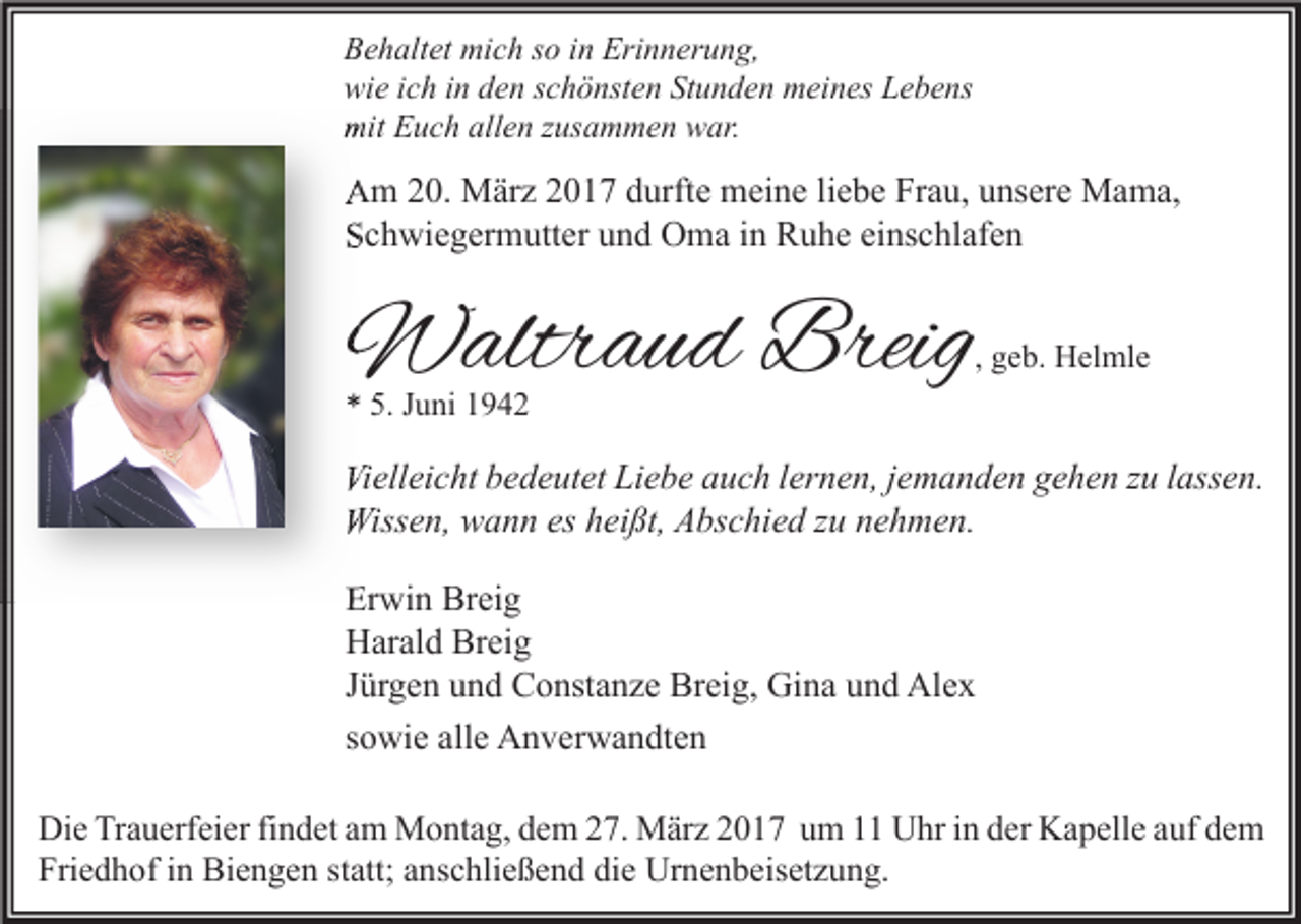 <p>Behaltet mich so in Erinnerung,<br />wie ich in den schönsten Stunden meines Lebens<br />mit Euch allen zusammen war.</p><p>Am 20. März 2017 durfte meine liebe Frau, unsere Mama,<br />Schwiegermutter und Oma in Ruhe einschlafen</p><p>Waltraud Breig</p><p>, geb. Helmle</p><p>* 5. Juni 1942</p><p>Vielleicht bedeutet Liebe auch lernen, jemanden gehen zu lassen.<br />Wissen, wann es heißt, Abschied zu nehmen.<br />Erwin Breig<br />Harald Breig<br />Jürgen und Constanze Breig, Gina und Alex<br />sowie alle Anverwandten<br />Die Trauerfeier findet am Montag, dem 27. März 2017 um 11 Uhr in der Kapelle auf dem<br />Friedhof in Biengen statt; anschließend die Urnenbeisetzung.</p>