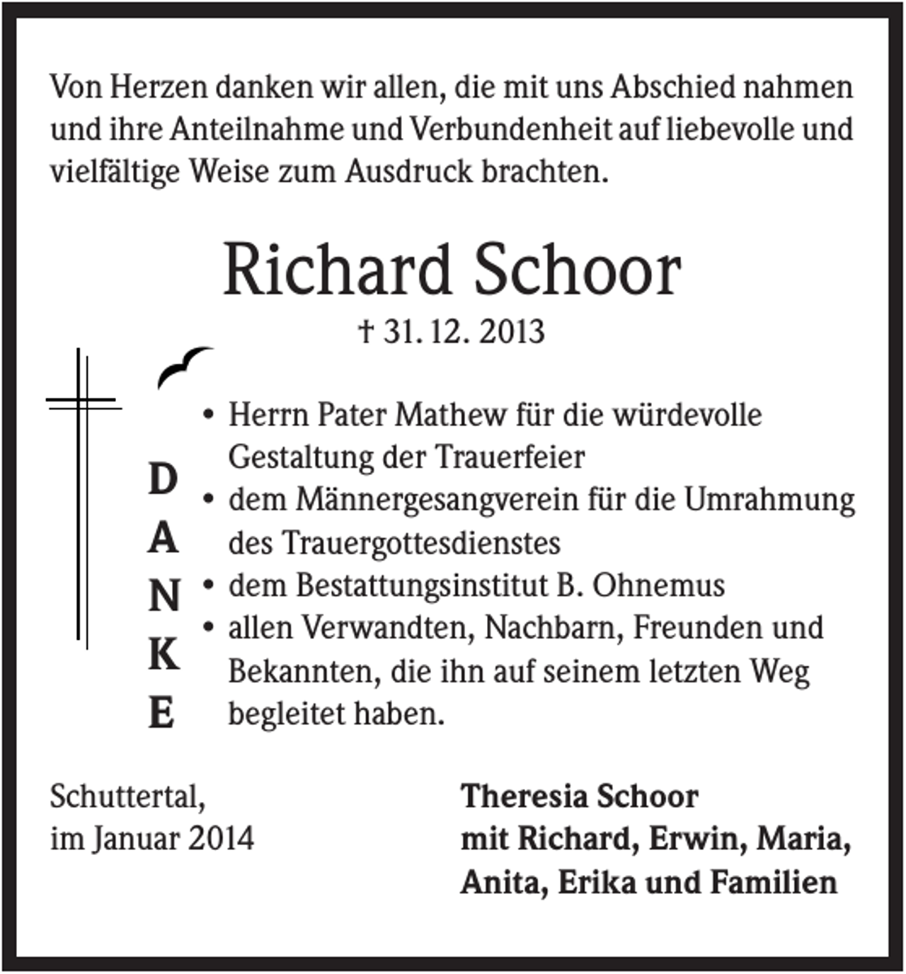 <p>Von Herzen danken wir allen, die mit uns Abschied nahmen<br />und ihre Anteilnahme und Verbundenheit auf liebevolle und<br />vielfältige Weise zum Ausdruck brachten.</p><p>Richard Schoor<br />† 31. 12. 2013</p><p>D<br />A<br />N<br />K<br />E</p><p>• Herrn Pater Mathew für die würdevolle<br />Gestaltung der Trauerfeier<br />• dem Männergesangverein für die Umrahmung<br />des Trauergottesdienstes<br />• dem Bestattungsinstitut B. Ohnemus<br />• allen Verwandten, Nachbarn, Freunden und<br />Bekannten, die ihn auf seinem letzten Weg<br />begleitet haben.</p><p>Schuttertal,<br />im Januar 2014</p><p>Theresia Schoor<br />mit Richard, Erwin, Maria,<br />Anita, Erika und Familien</p>