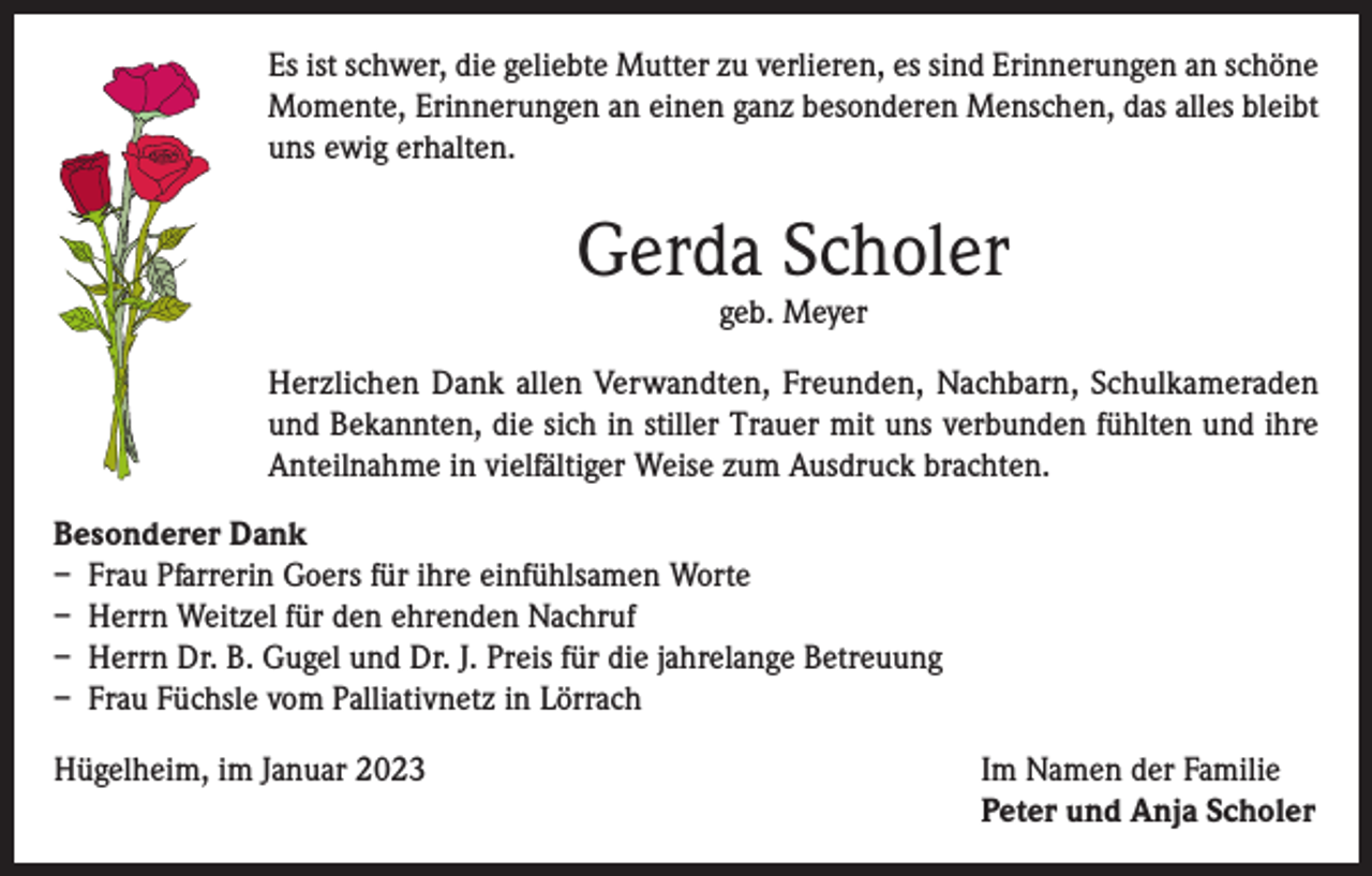 <p>Es ist schwer, die geliebte Mutter zu verlieren, es sind Erinnerungen an schöne<br />Momente, Erinnerungen an einen ganz besonderen Menschen, das alles bleibt<br />uns ewig erhalten.</p><p>Gerda Scholer<br />geb. Meyer</p><p>Herzlichen Dank allen Verwandten, Freunden, Nachbarn, Schulkameraden<br />und Bekannten, die sich in stiller Trauer mit uns verbunden fühlten und ihre<br />Anteilnahme in vielfältiger Weise zum Ausdruck brachten.<br />Besonderer Dank<br />– Frau Pfarrerin Goers für ihre einfühlsamen Worte<br />– Herrn Weitzel für den ehrenden Nachruf<br />– Herrn Dr. B. Gugel und Dr. J. Preis für die jahrelange Betreuung<br />– Frau Füchsle vom Palliativnetz in Lörrach<br />Hügelheim, im Januar 2023 Im Namen der Familie<br />Peter und Anja Scholer</p>