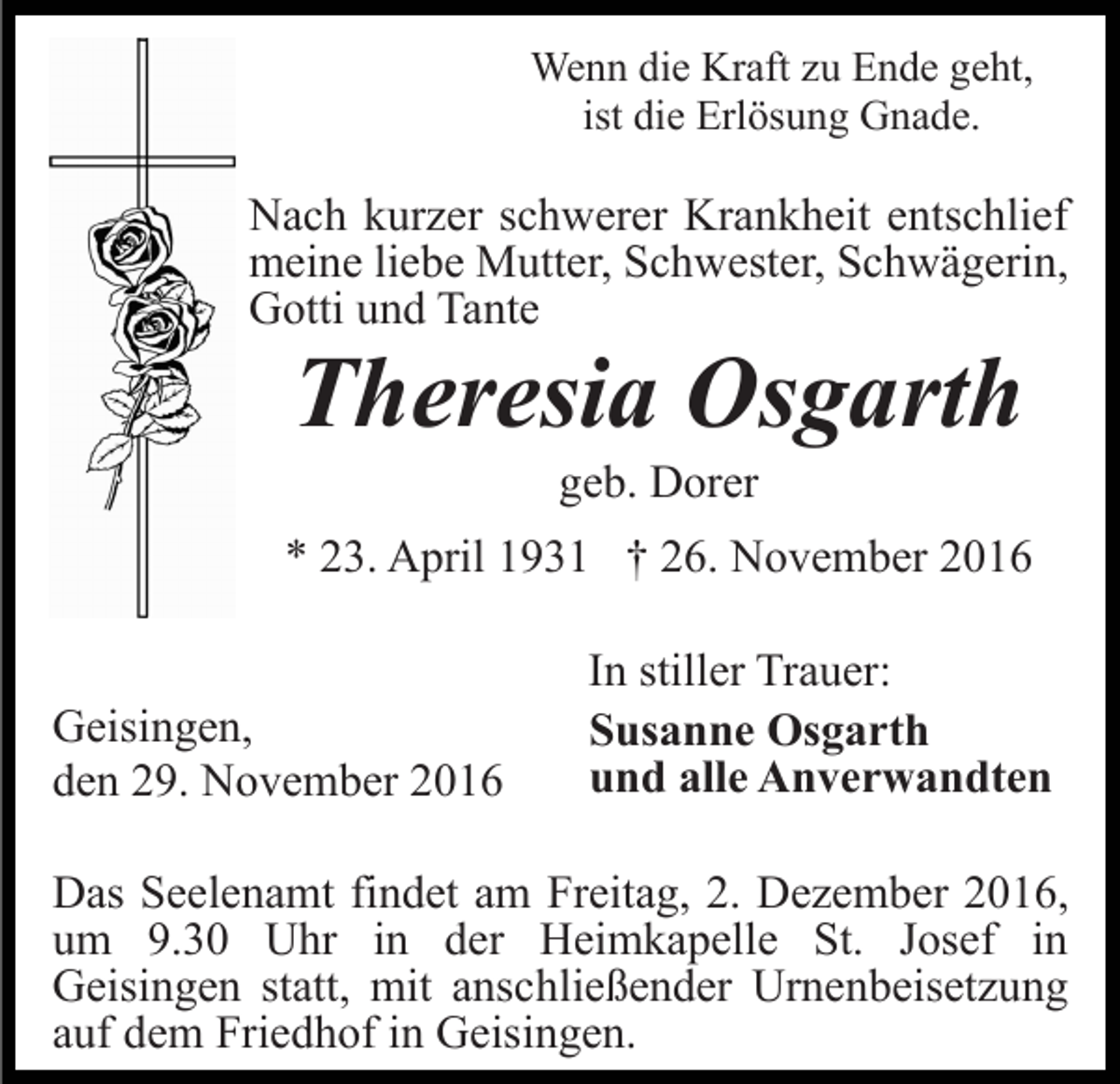 <p>Wenn die Kraft zu Ende geht,<br />ist die Erlösung Gnade.</p><p>Nach kurzer schwerer Krankheit entschlief<br />meine liebe Mutter, Schwester, Schwägerin,<br />Gotti und Tante</p><p>Theresia Osgarth<br />geb. Dorer<br />* 23. April 1931 † 26. November 2016</p><p>Geisingen,<br />den 29. November 2016</p><p>In stiller Trauer:<br />Susanne Osgarth<br />und alle Anverwandten</p><p>Das Seelenamt findet am Freitag, 2. Dezember 2016,<br />um 9.30 Uhr in der Heimkapelle St. Josef in<br />Geisingen statt, mit anschließender Urnenbeisetzung<br />auf dem Friedhof in Geisingen.</p>
