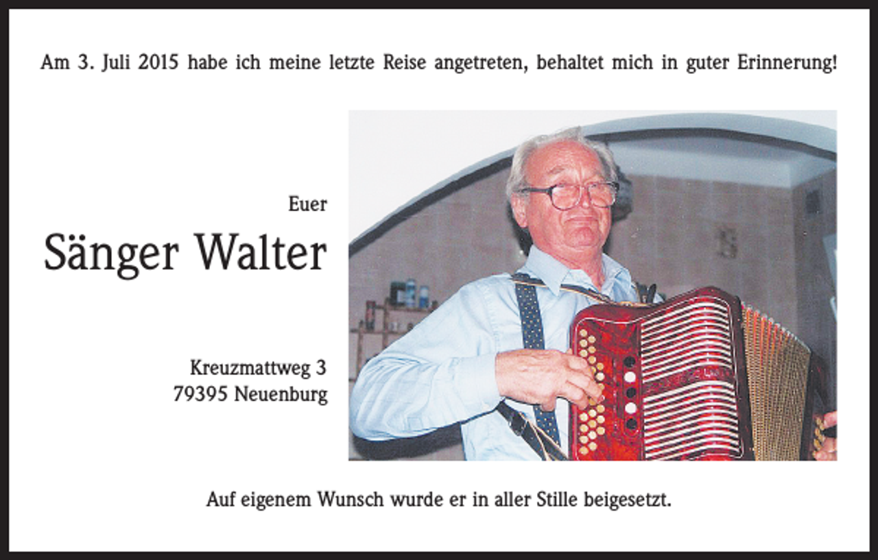<p>Am 3. Juli 2015 habe ich meine letzte Reise angetreten, behaltet mich in guter Erinnerung!</p><p>Euer</p><p>Sänger Walter<br />Kreuzmattweg 3<br />79395 Neuenburg</p><p>Auf eigenem Wunsch wurde er in aller Stille beigesetzt.</p>
