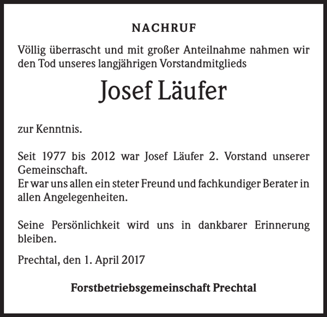 <p>NACH R UF<br />Völlig überrascht und mit großer Anteilnahme nahmen wir<br />den Tod unseres langjährigen Vorstandmitglieds</p><p>Josef Läufer<br />zur Kenntnis.<br />Seit 1977 bis 2012 war Josef Läufer 2. Vorstand unserer<br />Gemeinschaft.<br />Er war uns allen ein steter Freund und fachkundiger Berater in<br />allen Angelegenheiten.<br />Seine Persönlichkeit wird uns in dankbarer Erinnerung<br />bleiben.<br />Prechtal, den 1. April 2017<br />Forstbetriebsgemeinschaft Prechtal</p>