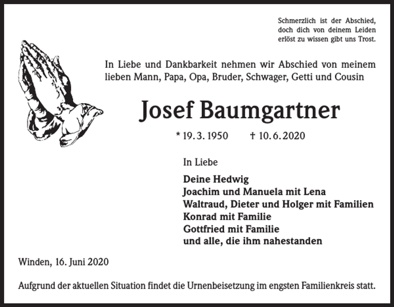 <p>Schmerzlich ist der Abschied,<br />doch dich von deinem Leiden<br />erlöst zu wissen gibt uns Trost.</p><p>In Liebe und Dankbarkeit nehmen wir Abschied von meinem<br />lieben Mann, Papa, Opa, Bruder, Schwager, Getti und Cousin</p><p>Josef Baumgartner<br />* 19. 3. 1950 † 10. 6. 2020<br />In Liebe<br />Deine Hedwig<br />Joachim und Manuela mit Lena<br />Waltraud, Dieter und Holger mit Familien<br />Konrad mit Familie<br />Gottfried mit Familie<br />und alle, die ihm nahestanden<br />Winden, 16. Juni 2020<br />Aufgrund der aktuellen Situation findet die Urnenbeisetzung im engsten Familienkreis statt.</p>