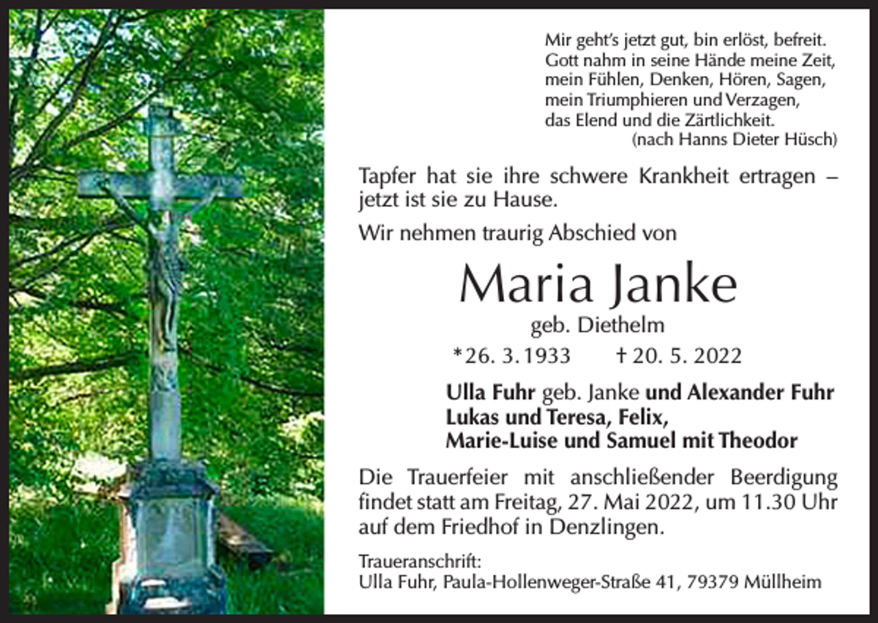<p>Mir geht’s jetzt gut, bin erlöst, befreit.<br />Gott nahm in seine Hände meine Zeit,<br />mein Fühlen, Denken, Hören, Sagen,<br />mein Triumphieren und Verzagen,<br />das Elend und die Zärtlichkeit.</p><p>(nach Hanns Dieter Hüsch)</p><p>Tapfer hat sie ihre schwere Krankheit ertragen –<br />jetzt ist sie zu Hause.<br />Wir nehmen traurig Abschied von</p><p>Maria Janke</p><p>geb. Diethelm<br />* 26. 3. 1933 † 20. 5. 2022<br />Ulla Fuhr geb. Janke und Alexander Fuhr<br />Lukas und Teresa, Felix,<br />Marie-Luise und Samuel mit Theodor<br />Die Trauerfeier mit anschließender Beerdigung<br />­findet statt am Freitag, 27. Mai 2022, um 11.30 Uhr<br />auf dem Friedhof in Denzlingen.<br />Traueranschrift:<br />Ulla Fuhr, Paula-Hollenweger-Straße 41, 79379 Müllheim</p>
