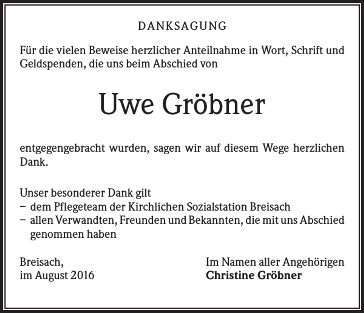 <p>D A NK S A G U NG<br />Für die vielen Beweise herzlicher Anteilnahme in Wort, Schrift und<br />Geldspenden, die uns beim Abschied von</p><p>Uwe Gröbner<br />entgegengebracht wurden, sagen wir auf diesem Wege herzlichen<br />Dank.<br />Unser besonderer Dank gilt<br />– dem Pflegeteam der Kirchlichen Sozialstation Breisach<br />– allen Verwandten, Freunden und Bekannten, die mit uns Abschied<br />genommen haben<br />Breisach,<br />im August 2016</p><p>Im Namen aller Angehörigen<br />Christine Gröbner</p>