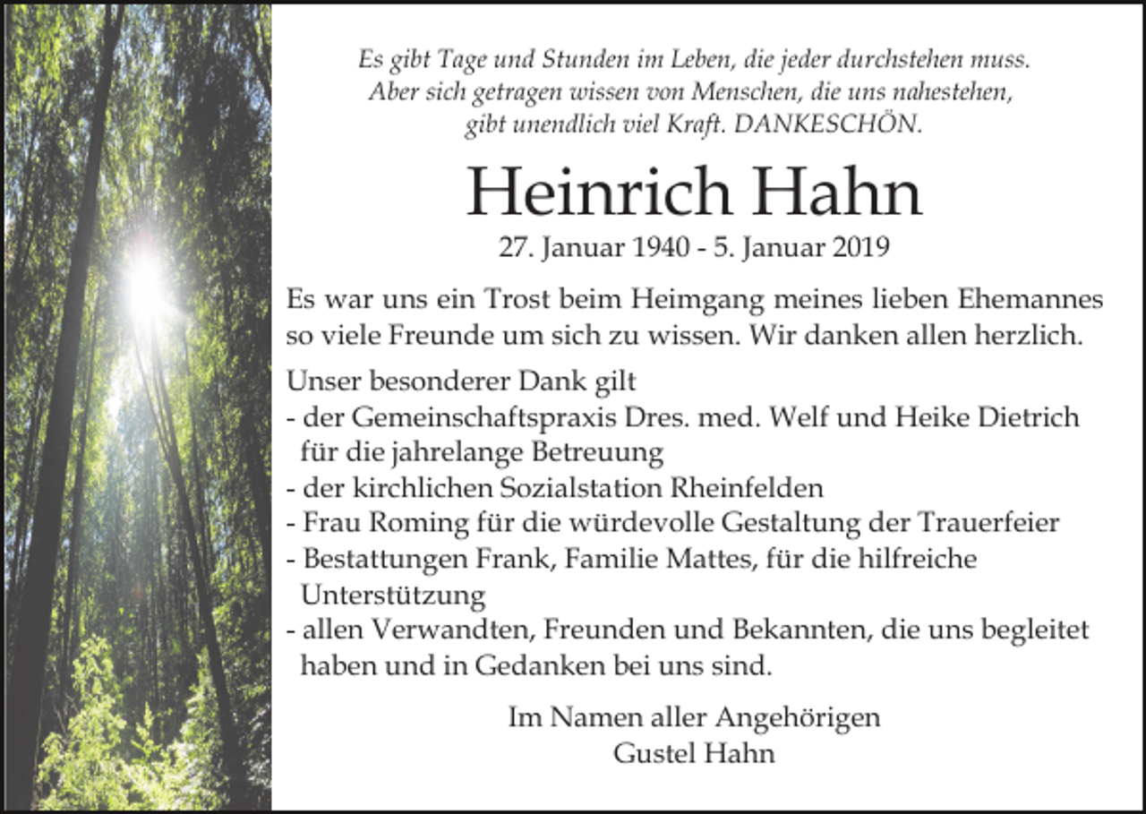 <p>Es gibt Tage und Stunden im Leben, die jeder durchstehen muss.<br />Aber sich getragen wissen von Menschen, die uns nahestehen,<br />gibt unendlich viel Kraft. DANKESCHÖN.</p><p>Heinrich Hahn<br />27. Januar 1940 - 5. Januar 2019</p><p>Es war uns ein Trost beim Heimgang meines lieben Ehemannes<br />so viele Freunde um sich zu wissen. Wir danken allen herzlich.<br />Unser besonderer Dank gilt<br />- der Gemeinschaftspraxis Dres. med. Welf und Heike Dietrich<br />für die jahrelange Betreuung<br />- der kirchlichen Sozialstation Rheinfelden<br />- Frau Roming für die würdevolle Gestaltung der Trauerfeier<br />- Bestattungen Frank, Familie Mattes, für die hilfreiche<br />Unterstützung<br />- allen Verwandten, Freunden und Bekannten, die uns begleitet<br />haben und in Gedanken bei uns sind.<br />Im Namen aller Angehörigen<br />Gustel Hahn</p>