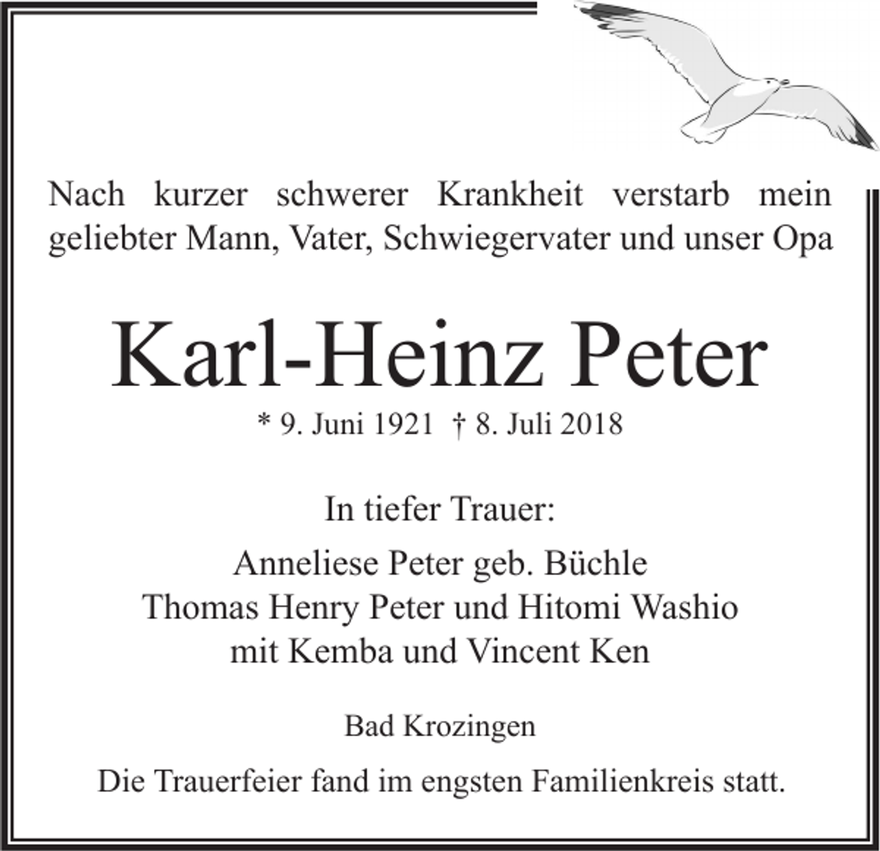 <p>Nach kurzer schwerer Krankheit verstarb mein<br />geliebter Mann, Vater, Schwiegervater und unser Opa</p><p>Karl-Heinz Peter<br />* 9. Juni 1921 † 8. Juli 2018</p><p>In tiefer Trauer:<br />Anneliese Peter geb. Büchle<br />Thomas Henry Peter und Hitomi Washio<br />mit Kemba und Vincent Ken<br />Bad Krozingen</p><p>Die Trauerfeier fand im engsten Familienkreis statt.</p>