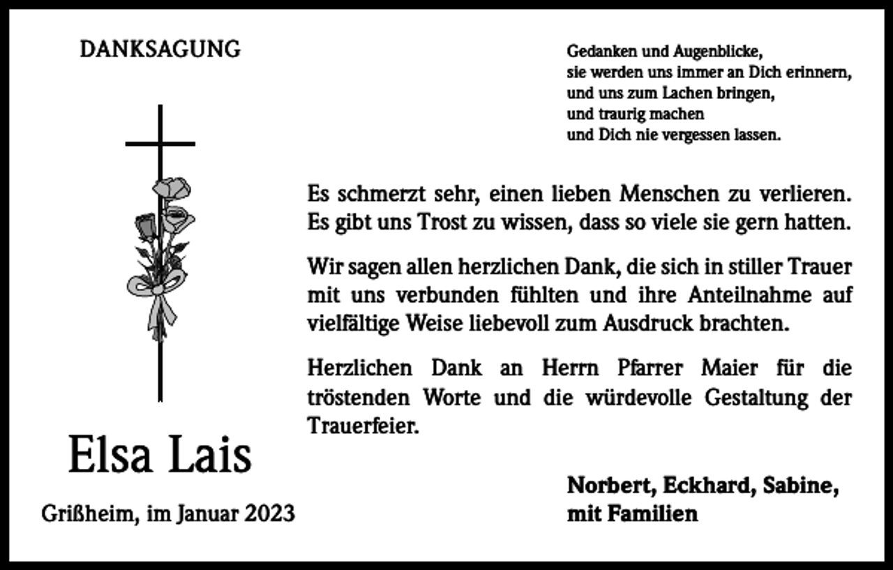 <p>DANKSAGUNG<br />Gedanken und Augenblicke,<br />sie werden uns immer an Dich erinnern,<br />und uns zum Lachen bringen,<br />und traurig machen<br />und Dich nie vergessen lassen.</p><p>Es schmerzt sehr, einen lieben Menschen zu verlieren.<br />Es gibt uns Trost zu wissen, dass so viele sie gern hatten.<br />Wir sagen allen herzlichen Dank, die sich in stiller Trauer<br />mit uns verbunden fühlten und ihre Anteilnahme auf<br />vielfältige Weise liebevoll zum Ausdruck brachten.</p><p>Elsa Lais</p><p>Grißheim, im Januar 2023</p><p>Herzlichen Dank an Herrn Pfarrer Maier für die<br />tröstenden Worte und die würdevolle Gestaltung der<br />Trauerfeier.<br />Norbert, Eckhard, Sabine,<br />mit Familien</p>