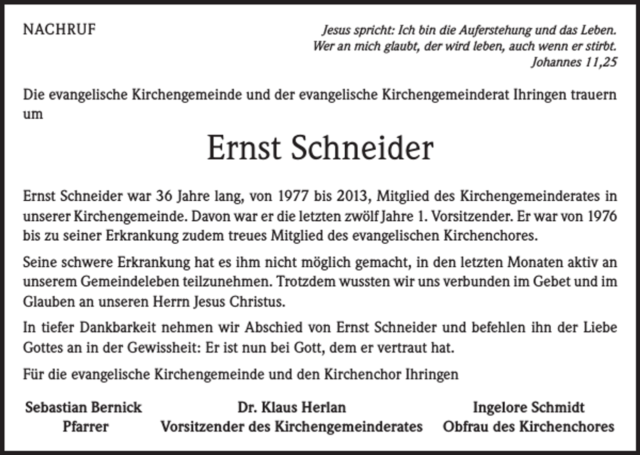<p>NACHRUF</p><p>Jesus spricht: Ich bin die Auferstehung und das Leben.<br />Wer an mich glaubt, der wird leben, auch wenn er stirbt.</p><p>Johannes 11,25</p><p>Die evangelische Kirchengemeinde und der evangelische Kirchengemeinderat Ihringen trauern<br />um</p><p>Ernst Schneider<br />Ernst Schneider war 36 Jahre lang, von 1977 bis 2013, Mitglied des Kirchengemeinderates in<br />unserer Kirchengemeinde. Davon war er die letzten zwölf Jahre 1. Vorsitzender. Er war von 1976<br />bis zu seiner Erkrankung zudem treues Mitglied des evangelischen Kirchenchores.<br />Seine schwere Erkrankung hat es ihm nicht möglich gemacht, in den letzten Monaten aktiv an<br />unserem Gemeindeleben teilzunehmen. Trotzdem wussten wir uns verbunden im Gebet und im<br />Glauben an unseren Herrn Jesus Christus.<br />In tiefer Dankbarkeit nehmen wir Abschied von Ernst Schneider und befehlen ihn der Liebe<br />Gottes an in der Gewissheit: Er ist nun bei Gott, dem er vertraut hat.<br />Für die evangelische Kirchengemeinde und den Kirchenchor Ihringen<br />Sebastian Bernick<br />Dr. Klaus Herlan<br />Ingelore Schmidt</p><p>Pfarrer<br />Vorsitzender des Kirchengemeinderates Obfrau des Kirchenchores</p>