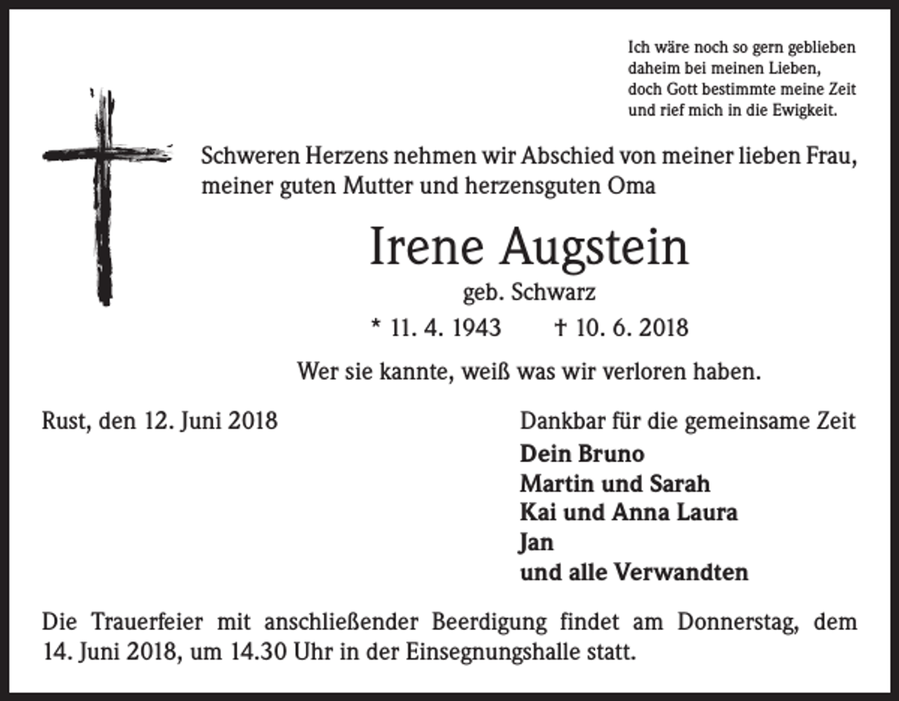 <p>Ich wäre noch so gern geblieben<br />daheim bei meinen Lieben,<br />doch Gott bestimmte meine Zeit<br />und rief mich in die Ewigkeit.</p><p>Schweren Herzens nehmen wir Abschied von meiner lieben Frau,<br />meiner guten Mutter und herzensguten Oma</p><p>Irene Augstein<br />geb. Schwarz<br />* 11. 4. 1943 † 10. 6. 2018</p><p>Wer sie kannte, weiß was wir verloren haben.<br />Rust, den 12. Juni 2018</p><p>Dankbar für die gemeinsame Zeit<br />Dein Bruno<br />Martin und Sarah<br />Kai und Anna Laura<br />Jan<br />und alle Verwandten</p><p>Die Trauerfeier mit anschließender Beerdigung findet am Donnerstag, dem<br />14. Juni 2018, um 14.30 Uhr in der Einsegnungshalle statt.</p>