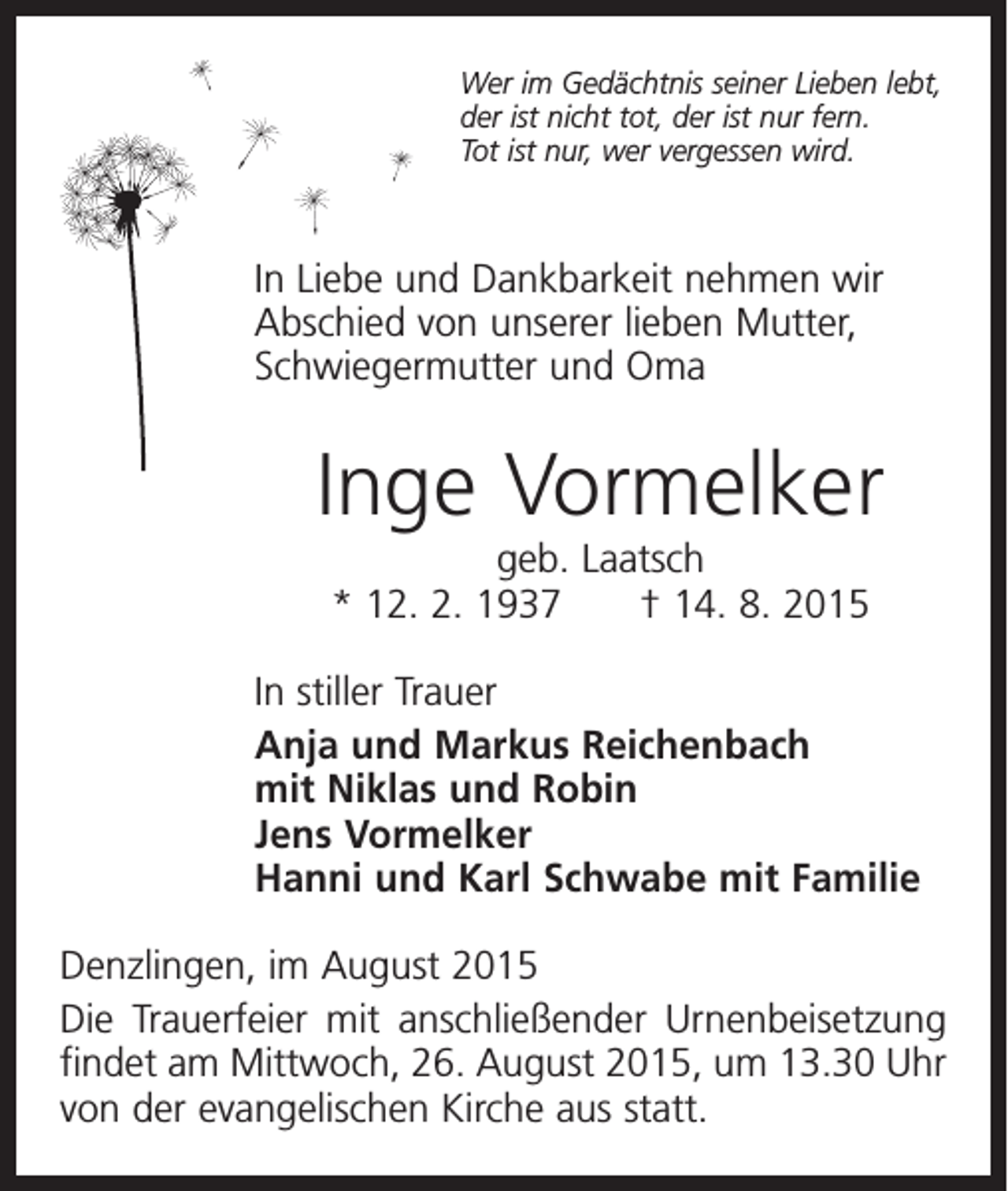 <p>Wer im Gedächtnis seiner Lieben lebt,<br />der ist nicht tot, der ist nur fern.<br />Tot ist nur, wer vergessen wird.</p><p>In Liebe und Dankbarkeit nehmen wir<br />Abschied von unserer lieben Mutter,<br />Schwiegermutter und Oma</p><p>Inge Vormelker<br />geb. Laatsch<br />* 12. 2. 1937 † 14. 8. 2015<br />In stiller Trauer<br />Anja und Markus Reichenbach<br />mit Niklas und Robin<br />Jens Vormelker<br />Hanni und Karl Schwabe mit Familie<br />Denzlingen, im August 2015<br />Die Trauerfeier mit anschließender Urnenbeisetzung<br />findet am Mittwoch, 26. August 2015, um 13.30 Uhr<br />von der evangelischen Kirche aus statt.</p>