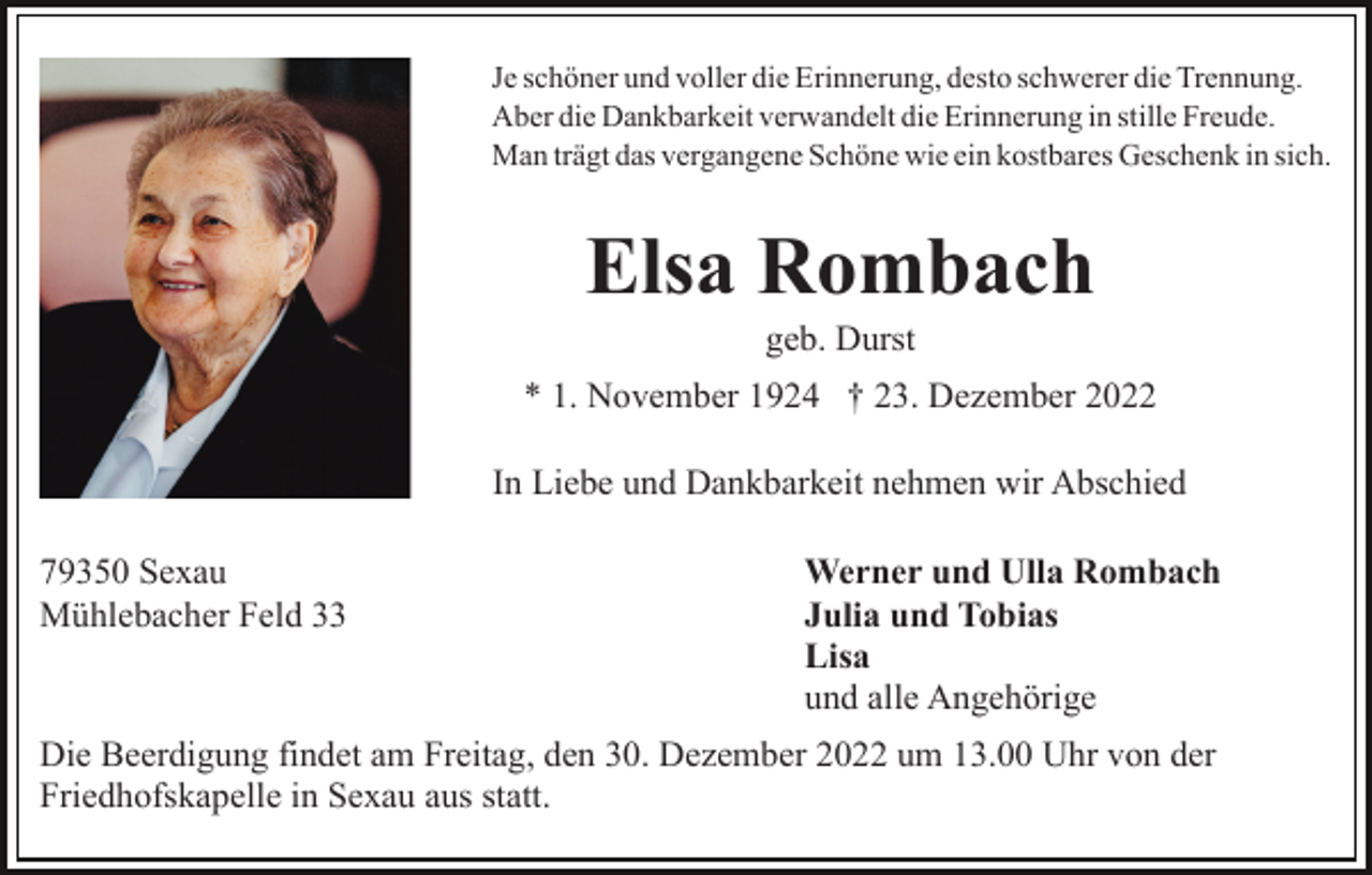 <p>Je schöner und voller die Erinnerung, desto schwerer die Trennung.<br />Aber die Dankbarkeit verwandelt die Erinnerung in stille Freude.<br />Man trägt das vergangene Schöne wie ein kostbares Geschenk in sich.</p><p>Elsa Rombach<br />geb. Durst<br />* 1. November 1924 † 23. Dezember 2022<br />In Liebe und Dankbarkeit nehmen wir Abschied<br />79350 Sexau<br />Mühlebacher Feld 33</p><p>Werner und Ulla Rombach<br />Julia und Tobias<br />Lisa<br />und alle Angehörige</p><p>Die Beerdigung findet am Freitag, den 30. Dezember 2022 um 13.00 Uhr von der<br />Friedhofskapelle in Sexau aus statt.</p>