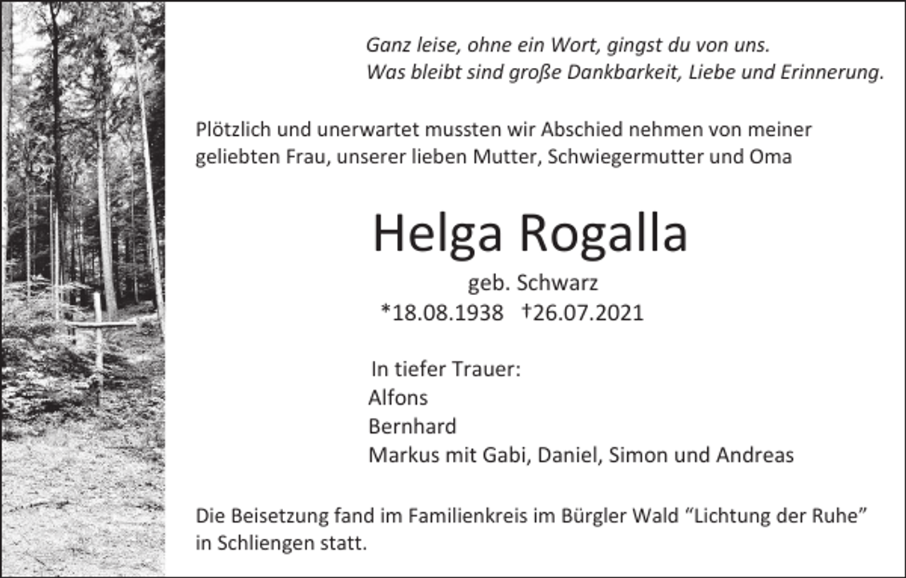 <p>Ganz leise, ohne ein Wort, gingst du von uns.<br />Was bleibt sind große Dankbarkeit, Liebe und Erinnerung.<br />Plötzlich und unerwartet mussten wir Abschied nehmen von meiner<br />geliebten Frau, unserer lieben Mutter, Schwiegermutter und Oma</p><p>Helga Rogalla<br />geb. Schwarz<br />*18.08.1938 †26.07.2021<br />In tiefer Trauer:<br />Alfons<br />Bernhard<br />Markus mit Gabi, Daniel, Simon und Andreas<br />Die Beisetzung fand im Familienkreis im Bürgler Wald “Lichtung der Ruhe”<br />in Schliengen statt.</p>