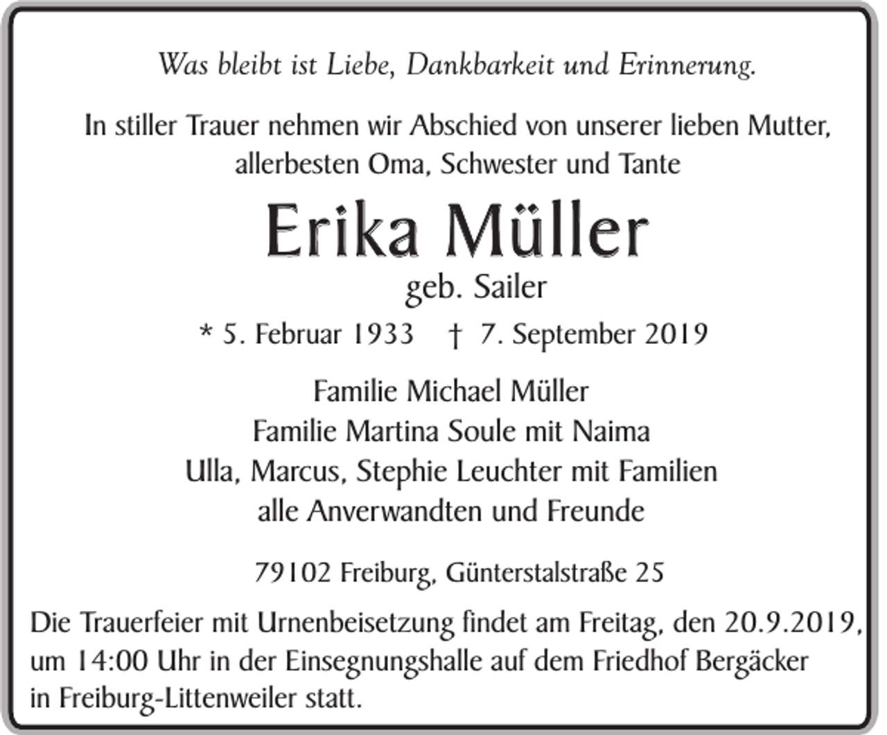<p>Was bleibt ist Liebe, Dankbarkeit und Erinnerung.<br />In stiller Trauer nehmen wir Abschied von unserer lieben Mutter,<br />allerbesten Oma, Schwester und Tante</p><p>Erika Müller<br />geb. Sailer</p><p>* 5. Februar 1933</p><p>† 7. September 2019</p><p>Familie Michael Müller<br />Familie Martina Soule mit Naima<br />Ulla, Marcus, Stephie Leuchter mit Familien<br />alle Anverwandten und Freunde<br />79102 Freiburg, Günterstalstraße 25</p><p>Die Trauerfeier mit Urnenbeisetzung findet am Freitag, den 20.9.2019,<br />um 14:00 Uhr in der Einsegnungshalle auf dem Friedhof Bergäcker<br />in Freiburg-Littenweiler statt.</p>