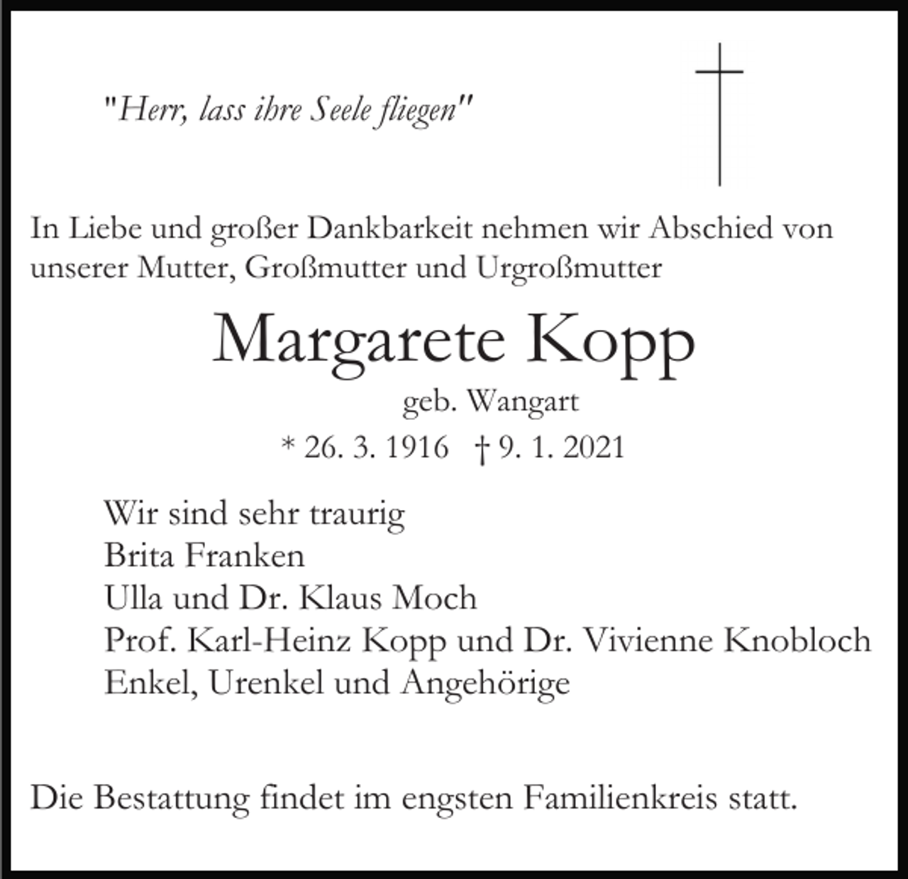 <p>"Herr, lass ihre Seele fliegen"<br />In Liebe und großer Dankbarkeit nehmen wir Abschied von<br />unserer Mutter, Großmutter und Urgroßmutter</p><p>Margarete Kopp<br />geb. Wangart<br />* 26. 3. 1916 † 9. 1. 2021</p><p>Wir sind sehr traurig<br />Brita Franken<br />Ulla und Dr. Klaus Moch<br />Prof. Karl-Heinz Kopp und Dr. Vivienne Knobloch<br />Enkel, Urenkel und Angehörige<br />Die Bestattung findet im engsten Familienkreis statt.</p>