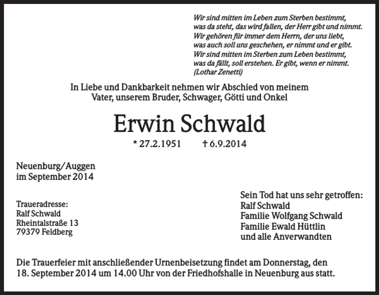<p>Wir sind mitten im Leben zum Sterben bestimmt,<br />was da steht, das wird fallen, der Herr gibt und nimmt.<br />Wir gehören für immer dem Herrn, der uns liebt,<br />was auch soll uns geschehen, er nimmt und er gibt.<br />Wir sind mitten im Sterben zum Leben bestimmt,<br />was da fällt, soll erstehen. Er gibt, wenn er nimmt.<br />(Lothar Zenetti)</p><p>In Liebe und Dankbarkeit nehmen wir Abschied von meinem<br />Vater, unserem Bruder, Schwager, Götti und Onkel</p><p>Erwin Schwald<br />* 27.2.1951</p><p>† 6.9.2014</p><p>Neuenburg/Auggen<br />im September 2014<br />Traueradresse:<br />Ralf Schwald<br />Rheintalstraße 13<br />79379 Feldberg</p><p>Sein Tod hat uns sehr getroffen:<br />Ralf Schwald<br />Familie Wolfgang Schwald<br />Familie Ewald Hüttlin<br />und alle Anverwandten</p><p>Die Trauerfeier mit anschließender Urnenbeisetzung findet am Donnerstag, den<br />18. September 2014 um 14.00 Uhr von der Friedhofshalle in Neuenburg aus statt.</p>