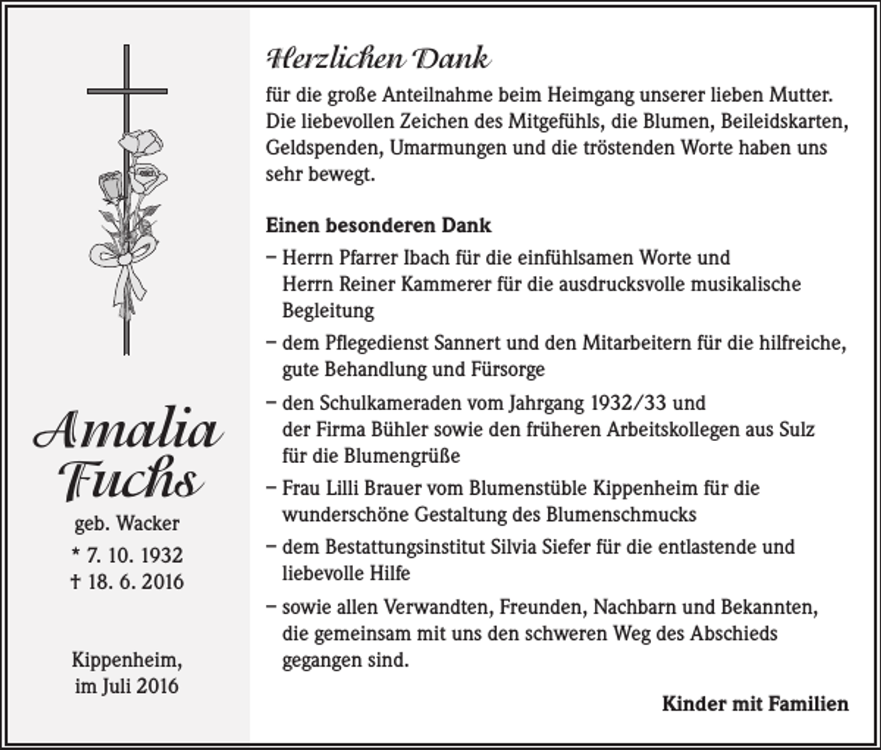 <p>Herzlichen Dank<br />für die große Anteilnahme beim Heimgang unserer lieben Mutter.<br />Die liebevollen Zeichen des Mitgefühls, die Blumen, Beileidskarten,<br />Geldspenden, Umarmungen und die tröstenden Worte haben uns<br />sehr bewegt.</p><p>Amalia<br />Fuchs<br />geb. Wacker<br />* 7. 10. 1932<br />† 18. 6. 2016<br />Kippenheim,<br />im Juli 2016</p><p>Einen besonderen Dank<br />– Herrn Pfarrer Ibach für die einfühlsamen Worte und<br />Herrn Reiner Kammerer für die ausdrucksvolle musikalische<br />Begleitung<br />– dem Pflegedienst Sannert und den Mitarbeitern für die hilfreiche,<br />gute Behandlung und Fürsorge<br />– den Schulkameraden vom Jahrgang 1932/33 und<br />der Firma Bühler sowie den früheren Arbeitskollegen aus Sulz<br />für die Blumengrüße<br />– Frau Lilli Brauer vom Blumenstüble Kippenheim für die<br />wunderschöne Gestaltung des Blumenschmucks<br />– dem Bestattungsinstitut Silvia Siefer für die entlastende und<br />liebevolle Hilfe<br />– sowie allen Verwandten, Freunden, Nachbarn und Bekannten,<br />die gemeinsam mit uns den schweren Weg des Abschieds<br />gegangen sind.</p><p>Kinder mit Familien</p>