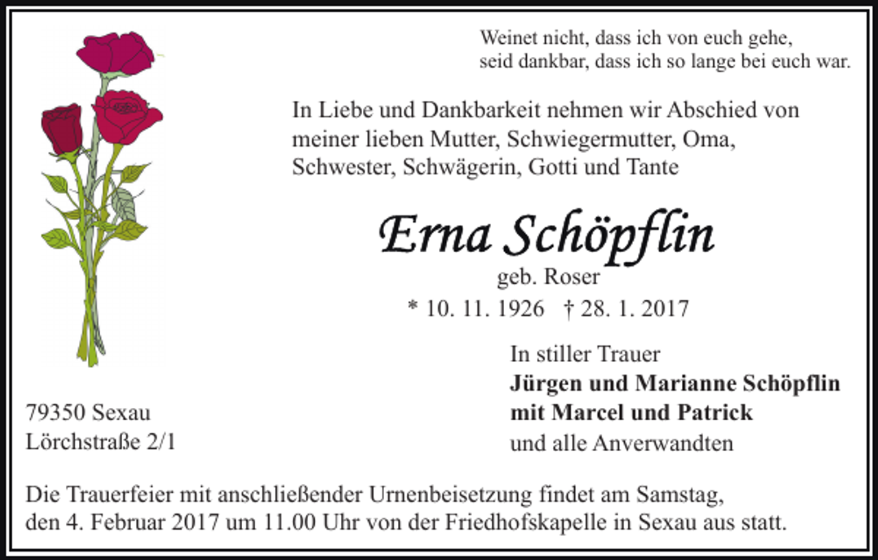 <p>Weinet nicht, dass ich von euch gehe,<br />seid dankbar, dass ich so lange bei euch war.</p><p>In Liebe und Dankbarkeit nehmen wir Abschied von<br />meiner lieben Mutter, Schwiegermutter, Oma,<br />Schwester, Schwägerin, Gotti und Tante</p><p>geb. Roser<br />* 10. 11. 1926 † 28. 1. 2019350 Sexau<br />Lörchstraße 2/1</p><p>In stiller Trauer<br />Jürgen und Marianne Schöpflin<br />mit Marcel und Patrick<br />und alle Anverwandten</p><p>Die Trauerfeier mit anschließender Urnenbeisetzung findet am Samstag,<br />den 4. Februar 2017 um 11.00 Uhr von der Friedhofskapelle in Sexau aus statt.</p>