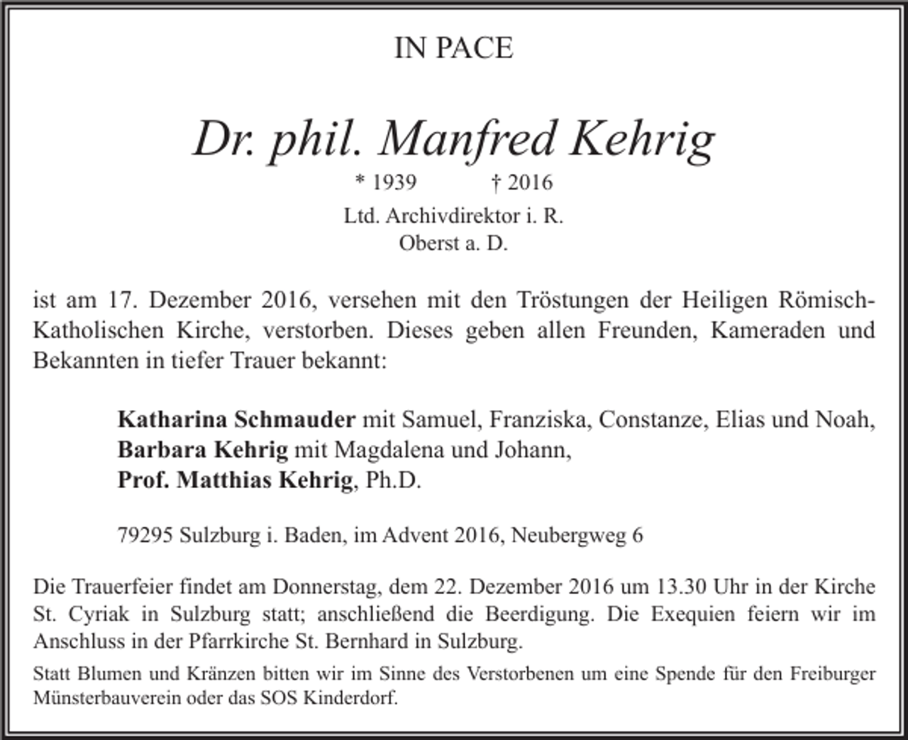 <p>IN PACE</p><p>Dr. phil. Manfred Kehrig<br />* 1939<br />† 2016<br />Ltd. Archivdirektor i. R.<br />Oberst a. D.</p><p>ist am 17. Dezember 2016, versehen mit den Tröstungen der Heiligen RömischKatholischen Kirche, verstorben. Dieses geben allen Freunden, Kameraden und<br />Bekannten in tiefer Trauer bekannt:<br />Katharina Schmauder mit Samuel, Franziska, Constanze, Elias und Noah,<br />Barbara Kehrig mit Magdalena und Johann,<br />Prof. Matthias Kehrig, Ph.D.<br />79295 Sulzburg i. Baden, im Advent 2016, Neubergweg 6<br />Die Trauerfeier findet am Donnerstag, dem 22. Dezember 2016 um 13.30 Uhr in der Kirche<br />St. Cyriak in Sulzburg statt; anschließend die Beerdigung. Die Exequien feiern wir im<br />Anschluss in der Pfarrkirche St. Bernhard in Sulzburg.<br />Statt Blumen und Kränzen bitten wir im Sinne des Verstorbenen um eine Spende für den Freiburger<br />Münsterbauverein oder das SOS Kinderdorf.</p>