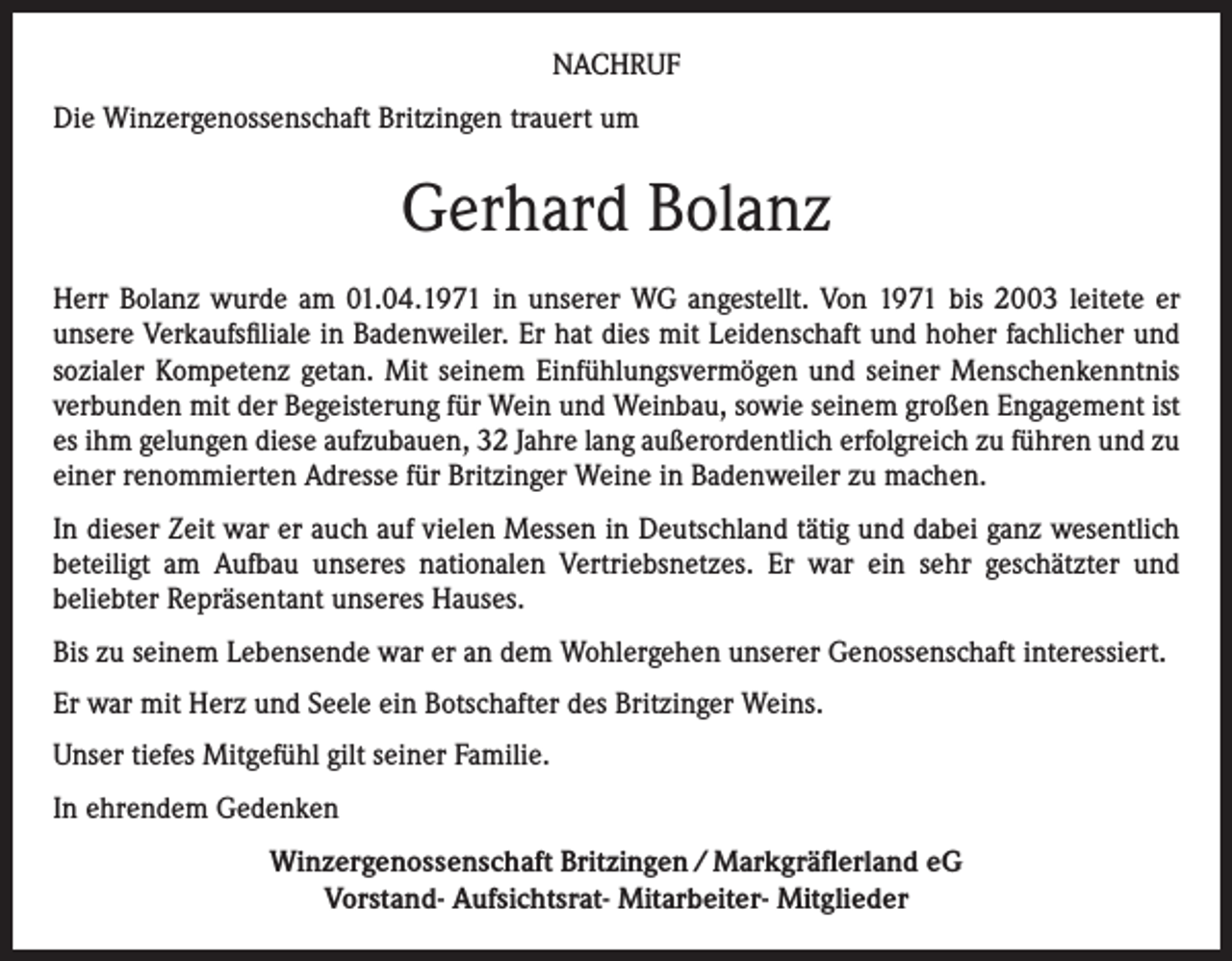 <p>NACHRUF<br />Die Winzergenossenschaft Britzingen trauert um</p><p>Gerhard Bolanz<br />Herr Bolanz wurde am 01.04.1971 in unserer WG angestellt. Von 1971 bis 2003 leitete er<br />unsere Verkaufsfiliale in Badenweiler. Er hat dies mit Leidenschaft und hoher fachlicher und<br />sozialer Kompetenz getan. Mit seinem Einfühlungsvermögen und seiner Menschenkenntnis<br />verbunden mit der Begeisterung für Wein und Weinbau, sowie seinem großen Engagement ist<br />es ihm gelungen diese aufzubauen, 32 Jahre lang außerordentlich erfolgreich zu führen und zu<br />einer renommierten Adresse für Britzinger Weine in Badenweiler zu machen.<br />In dieser Zeit war er auch auf vielen Messen in Deutschland tätig und dabei ganz wesentlich<br />beteiligt am Aufbau unseres nationalen Vertriebsnetzes. Er war ein sehr geschätzter und<br />beliebter Repräsentant unseres Hauses.<br />Bis zu seinem Lebensende war er an dem Wohlergehen unserer Genossenschaft interessiert.<br />Er war mit Herz und Seele ein Botschafter des Britzinger Weins.<br />Unser tiefes Mitgefühl gilt seiner Familie.<br />In ehrendem Gedenken<br />Winzergenossenschaft Britzingen / Markgräflerland eG<br />Vorstand- Aufsichtsrat- Mitarbeiter- Mitglieder</p>