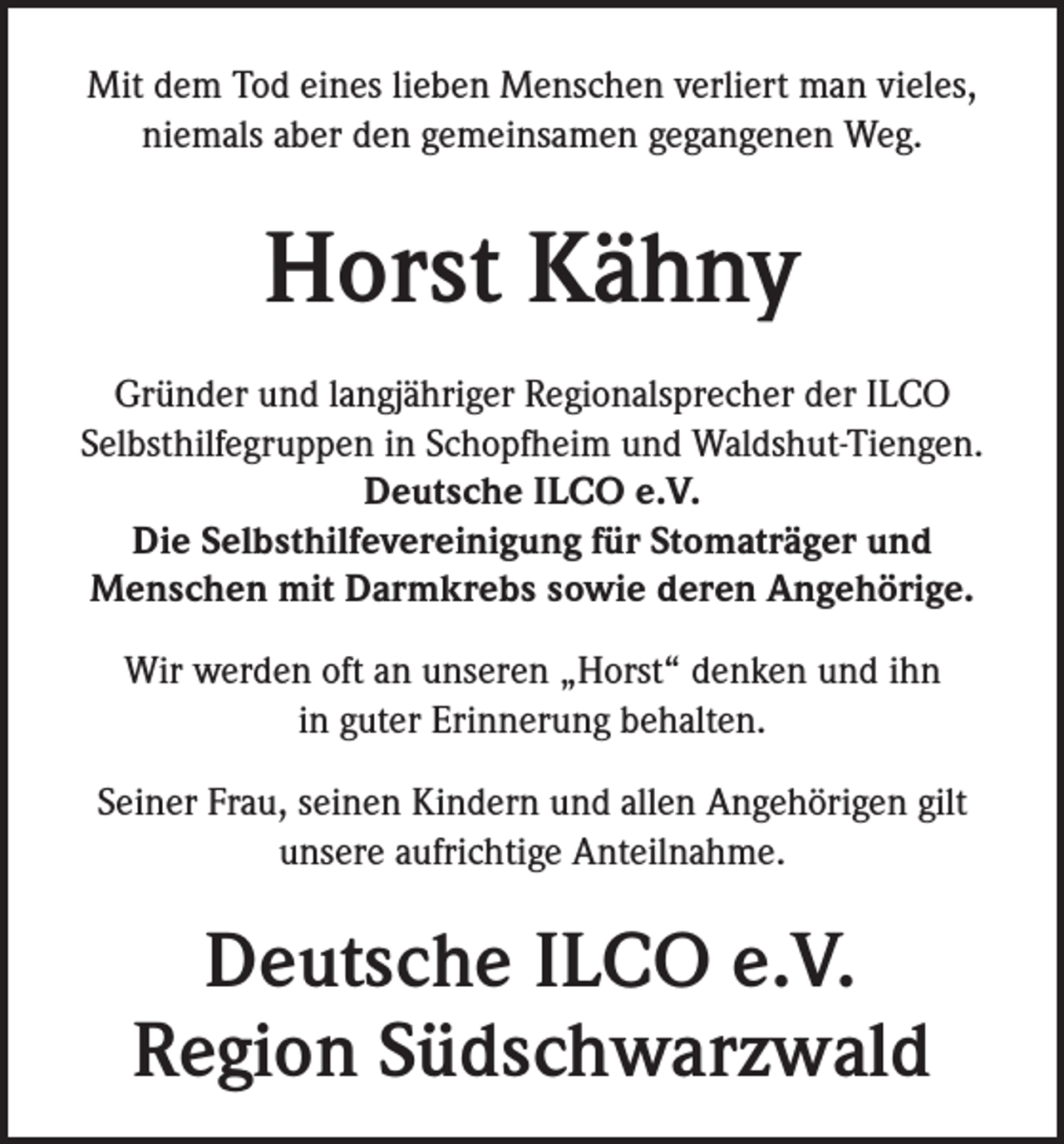 <p>Mit dem Tod eines lieben Menschen verliert man vieles,<br />niemals aber den gemeinsamen gegangenen Weg.</p><p>Horst Kähny<br />Gründer und langjähriger Regionalsprecher der ILCO<br />Selbsthilfegruppen in Schopfheim und Waldshut-Tiengen.<br />Deutsche ILCO e.V.<br />Die Selbsthilfevereinigung für Stomaträger und<br />Menschen mit Darmkrebs sowie deren Angehörige.<br />Wir werden oft an unseren „Horst“ denken und ihn<br />in guter Erinnerung behalten.<br />Seiner Frau, seinen Kindern und allen Angehörigen gilt<br />unsere aufrichtige Anteilnahme.</p><p>Deutsche ILCO e.V.<br />Region Südschwarzwald</p>
