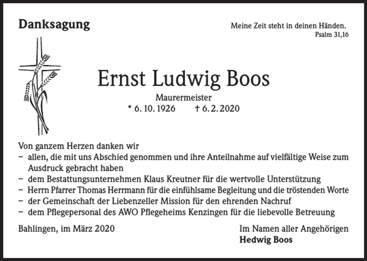 <p>Danksagung</p><p>Meine Zeit steht in deinen Händen.<br />Psalm 31,16</p><p>Ernst Ludwig Boos<br />Maurermeister<br />* 6. 10. 1926 † 6. 2. 2020</p><p>Von ganzem Herzen danken wir<br />– allen, die mit uns Abschied genommen und ihre Anteilnahme auf vielfältige Weise zum<br />Ausdruck gebracht haben<br />– dem Bestattungsunternehmen Klaus Kreutner für die wertvolle Unterstützung<br />– Herrn Pfarrer Thomas Herrmann für die einfühlsame Begleitung und die tröstenden Worte<br />– der Gemeinschaft der Liebenzeller Mission für den ehrenden Nachruf<br />– dem Pflegepersonal des AWO Pflegeheims Kenzingen für die liebevolle Betreuung<br />Bahlingen, im März 2020</p><p>Im Namen aller Angehörigen<br />Hedwig Boos</p>