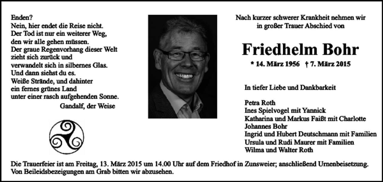 <p>Enden?<br />Nein, hier endet die Reise nicht.<br />Der Tod ist nur ein weiterer Weg,<br />den wir alle gehen müssen.<br />Der graue Regenvorhang dieser Welt<br />zieht sich zurück und<br />verwandelt sich in silbernes Glas.<br />Und dann siehst du es.<br />Weiße Strände, und dahinter<br />ein fernes grünes Land<br />unter einer rasch aufgehenden Sonne.<br />Gandalf, der Weise</p><p>Nach kurzer schwerer Krankheit nehmen wir<br />in großer Trauer Abschied von</p><p>Friedhelm Bohr<br />* 14. März 1956 † 7. März 2015</p><p>In tiefer Liebe und Dankbarkeit<br />Petra Roth<br />Ines Spielvogel mit Yannick<br />Katharina und Markus Faißt mit Charlotte<br />Johannes Bohr<br />Ingrid und Hubert Deutschmann mit Familien<br />Ursula und Rudi Maurer mit Familien<br />Wilma und Walter Roth</p><p>Die Trauerfeier ist am Freitag, 13. März 2015 um 14.00 Uhr auf dem Friedhof in Zunsweier; anschließend Urnenbeisetzung.<br />Von Beileidsbezeigungen am Grab bitten wir abzusehen.</p>