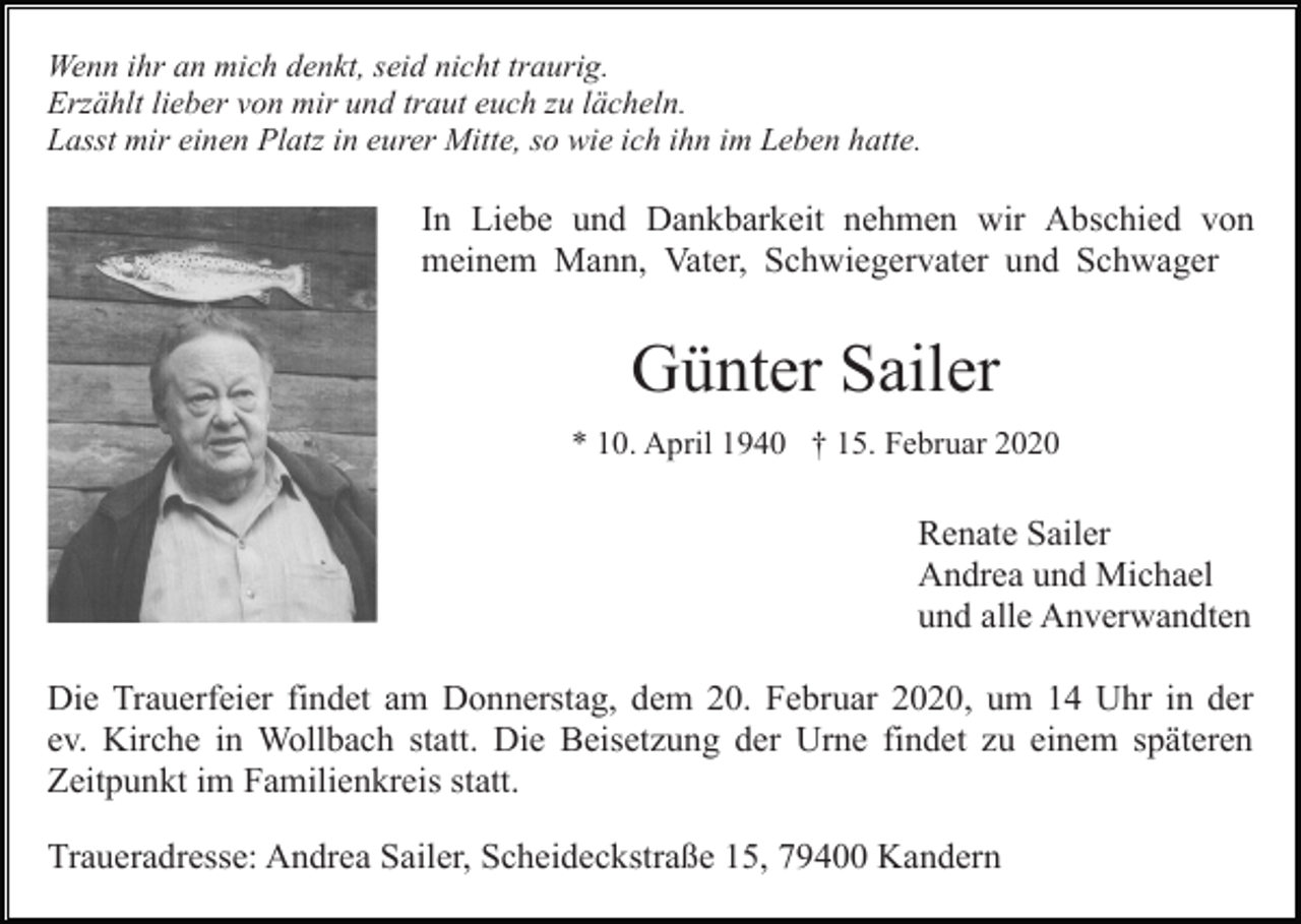 <p>Wenn ihr an mich denkt, seid nicht traurig.<br />Erzählt lieber von mir und traut euch zu lächeln.<br />Lasst mir einen Platz in eurer Mitte, so wie ich ihn im Leben hatte.</p><p>In Liebe und Dankbarkeit nehmen wir Abschied von<br />meinem Mann, Vater, Schwiegervater und Schwager</p><p>Günter Sailer<br />* 10. April 1940 † 15. Februar 2020</p><p>Renate Sailer<br />Andrea und Michael<br />und alle Anverwandten<br />Die Trauerfeier findet am Donnerstag, dem 20. Februar 2020, um 14 Uhr in der<br />ev. Kirche in Wollbach statt. Die Beisetzung der Urne findet zu einem späteren<br />Zeitpunkt im Familienkreis statt.<br />Traueradresse: Andrea Sailer, Scheideckstraße 15, 79400 Kandern</p>