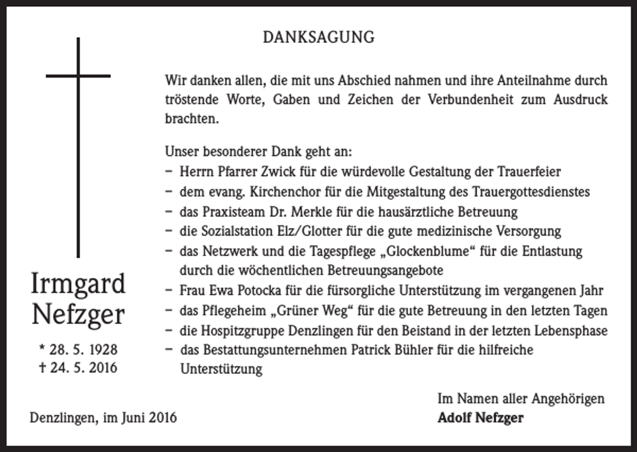 <p>Danksagung<br />Wir danken allen, die mit uns Abschied nahmen und ihre Anteilnahme durch<br />tröstende Worte, Gaben und Zeichen der Verbundenheit zum Ausdruck<br />brachten.</p><p>Irmgard<br />Nefzger<br />* 28. 5. 1928<br />† 24. 5. 2016</p><p>Unser besonderer Dank geht an:<br />– Herrn Pfarrer Zwick für die würdevolle Gestaltung der Trauerfeier<br />– dem evang. Kirchenchor für die Mitgestaltung des Trauergottesdienstes<br />– das Praxisteam Dr. Merkle für die hausärztliche Betreuung<br />– die Sozialstation Elz/Glotter für die gute medizinische Versorgung<br />– das Netzwerk und die Tagespflege „Glockenblume“ für die Entlastung<br />durch die wöchentlichen Betreuungsangebote<br />– Frau Ewa Potocka für die fürsorgliche Unterstützung im vergangenen Jahr<br />– das Pflegeheim „Grüner Weg“ für die gute Betreuung in den letzten Tagen<br />– die Hospitzgruppe Denzlingen für den Beistand in der letzten Lebensphase<br />– das Bestattungsunternehmen Patrick Bühler für die hilfreiche<br />Unterstützung</p><p>Denzlingen, im Juni 2016</p><p>Im Namen aller Angehörigen<br />Adolf Nefzger</p>