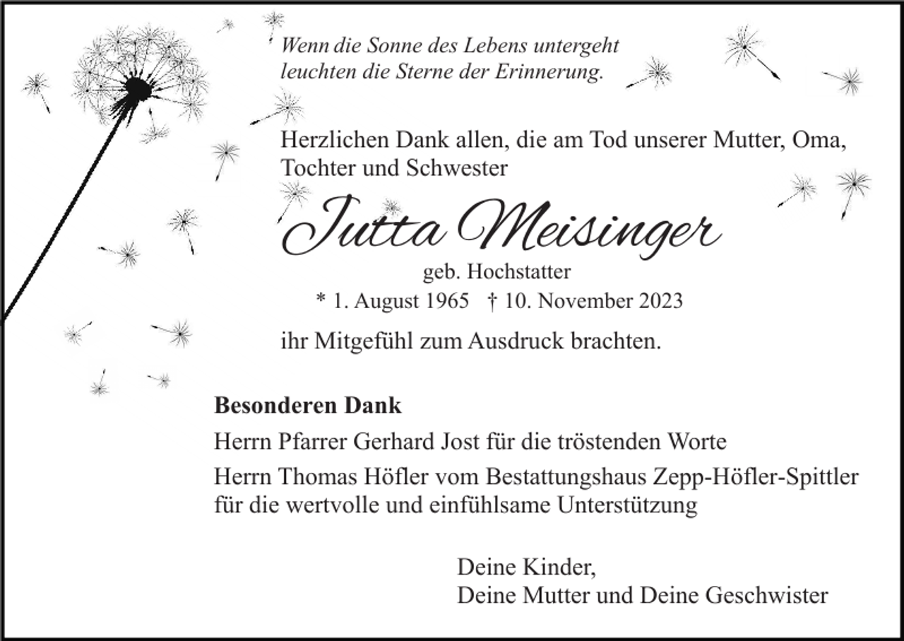<p>Wenn die Sonne des Lebens untergeht<br />leuchten die Sterne der Erinnerung.</p><p>Herzlichen Dank allen, die am Tod unserer Mutter, Oma,<br />Tochter und Schwester</p><p>Jutta Meisinger<br />geb. Hochstatter<br />* 1. August 1965 † 10. November 2023</p><p>ihr Mitgefühl zum Ausdruck brachten.<br />Besonderen Dank<br />Herrn Pfarrer Gerhard Jost für die tröstenden Worte<br />Herrn Thomas Höfler vom Bestattungshaus Zepp-Höfler-Spittler<br />für die wertvolle und einfühlsame Unterstützung<br />Deine Kinder,<br />Deine Mutter und Deine Geschwister</p>