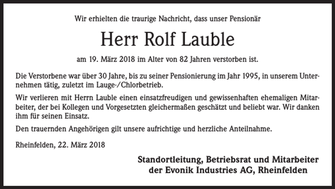 <p>Wir erhielten die traurige Nachricht, dass unser Pensionär</p><p>Herr Rolf Lauble<br />am 19. März 2018 im Alter von 82 Jahren verstorben ist.<br />Die Verstorbene war über 30 Jahre, bis zu seiner Pensionierung im Jahr 1995, in unserem Unternehmen tätig, zuletzt im Lauge-/Chlorbetrieb.<br />Wir verlieren mit Herrn Lauble einen einsatzfreudigen und gewissenhaften ehemaligen Mitarbeiter, der bei Kollegen und Vorgesetzten gleichermaßen geschätzt und beliebt war. Wir danken<br />ihm für seinen Einsatz.<br />Den trauernden Angehörigen gilt unsere aufrichtige und herzliche Anteilnahme.<br />Rheinfelden, 22. März 2018</p><p>Standortleitung, Betriebsrat und Mitarbeiter<br />der Evonik Industries AG, Rheinfelden</p>