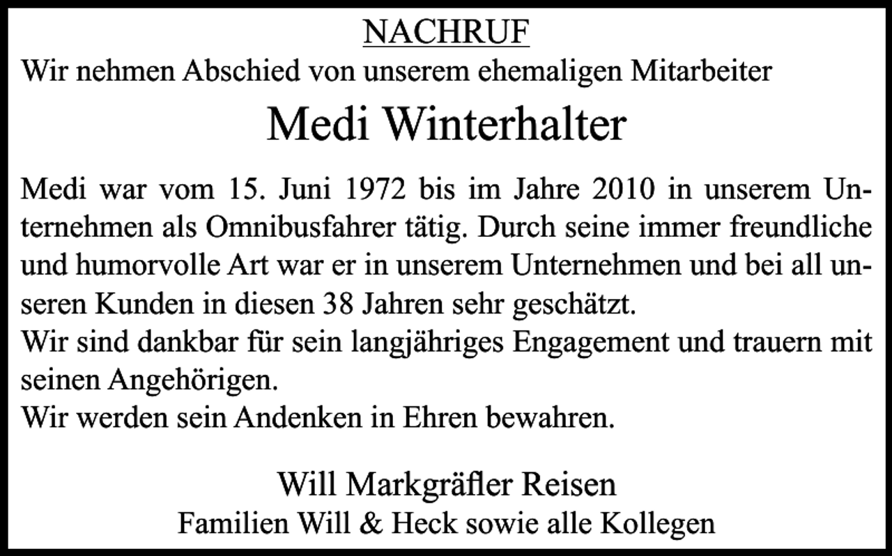 <p>NACHRUF<br />Wir nehmen Abschied von unserem ehemaligen Mitarbeiter</p><p>Medi Winterhalter<br />Medi war vom 15. Juni 1972 bis im Jahre 2010 in unserem Unternehmen als Omnibusfahrer tätig. Durch seine immer freundliche<br />und humorvolle Art war er in unserem Unternehmen und bei all unseren Kunden in diesen 38 Jahren sehr geschätzt.<br />Wir sind dankbar für sein langjähriges Engagement und trauern mit<br />seinen Angehörigen.<br />Wir werden sein Andenken in Ehren bewahren.</p><p>Will Markgräfler Reisen<br />Familien Will &amp; Heck sowie alle Kollegen</p>