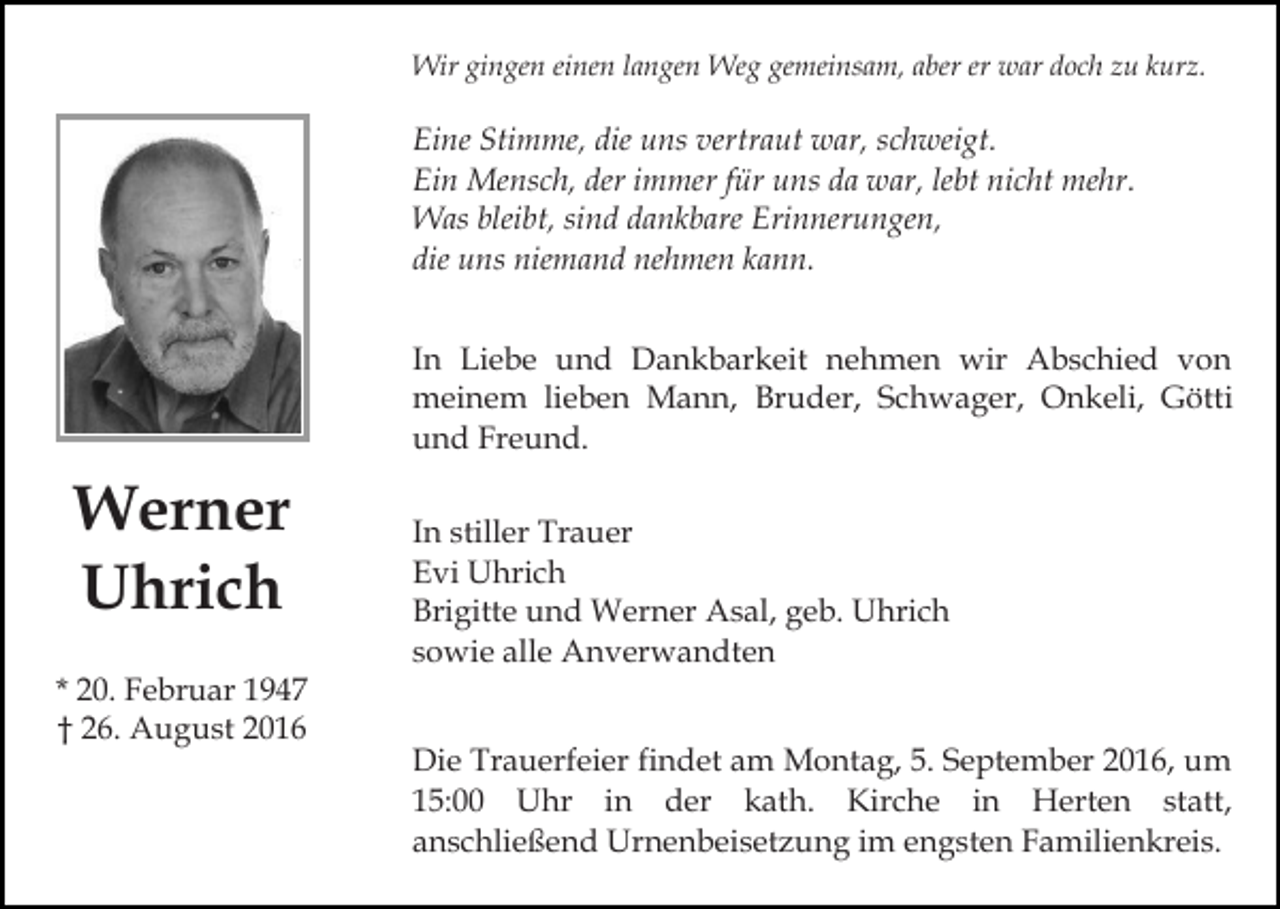 <p>Wir gingen einen langen Weg gemeinsam, aber er war doch zu kurz.</p><p>Eine Stimme, die uns vertraut war, schweigt.<br />Ein Mensch, der immer für uns da war, lebt nicht mehr.<br />Was bleibt, sind dankbare Erinnerungen,<br />die uns niemand nehmen kann.<br />In Liebe und Dankbarkeit nehmen wir Abschied von<br />meinem lieben Mann, Bruder, Schwager, Onkeli, Götti<br />und Freund.</p><p>Werner<br />Uhrich<br />* 20. Februar 1947<br />† 26. August 2016</p><p>In stiller Trauer<br />Evi Uhrich<br />Brigitte und Werner Asal, geb. Uhrich<br />sowie alle Anverwandten<br />Die Trauerfeier findet am Montag, 5. September 2016, um<br />15:00 Uhr in der kath. Kirche in Herten statt,<br />anschließend Urnenbeisetzung im engsten Familienkreis.</p>