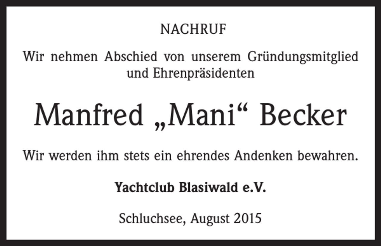<p>NACHRUF<br />Wir nehmen Abschied von unserem Gründungsmitglied<br />und Ehrenpräsidenten</p><p>Manfred „Mani“ Becker<br />Wir werden ihm stets ein ehrendes Andenken bewahren.<br />Yachtclub Blasiwald e.V.<br />Schluchsee, August 2015</p>