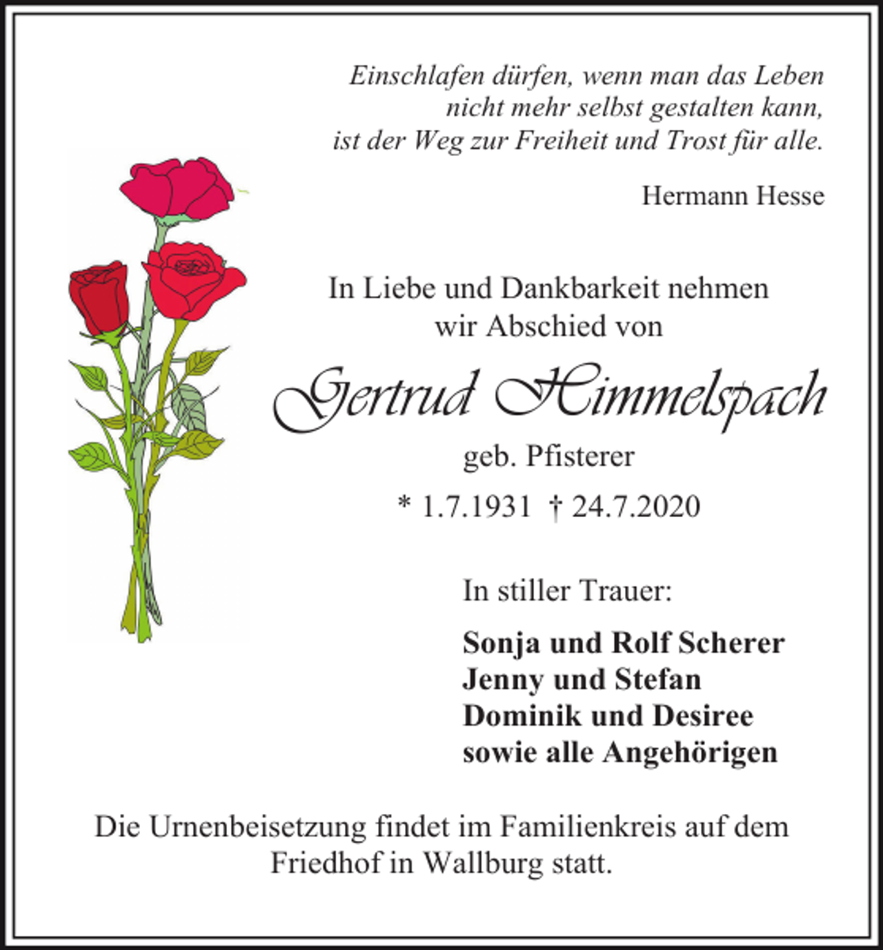 <p>Einschlafen dürfen, wenn man das Leben<br />nicht mehr selbst gestalten kann,<br />ist der Weg zur Freiheit und Trost für alle.<br />Hermann Hesse</p><p>In Liebe und Dankbarkeit nehmen<br />wir Abschied von</p><p>Gertrud Himmelspach<br />geb. Pfisterer<br />* 1.7.1931 † 24.7.2020<br />In stiller Trauer:<br />Sonja und Rolf Scherer<br />Jenny und Stefan<br />Dominik und Desiree<br />sowie alle Angehörigen<br />Die Urnenbeisetzung findet im Familienkreis auf dem<br />Friedhof in Wallburg statt.</p>