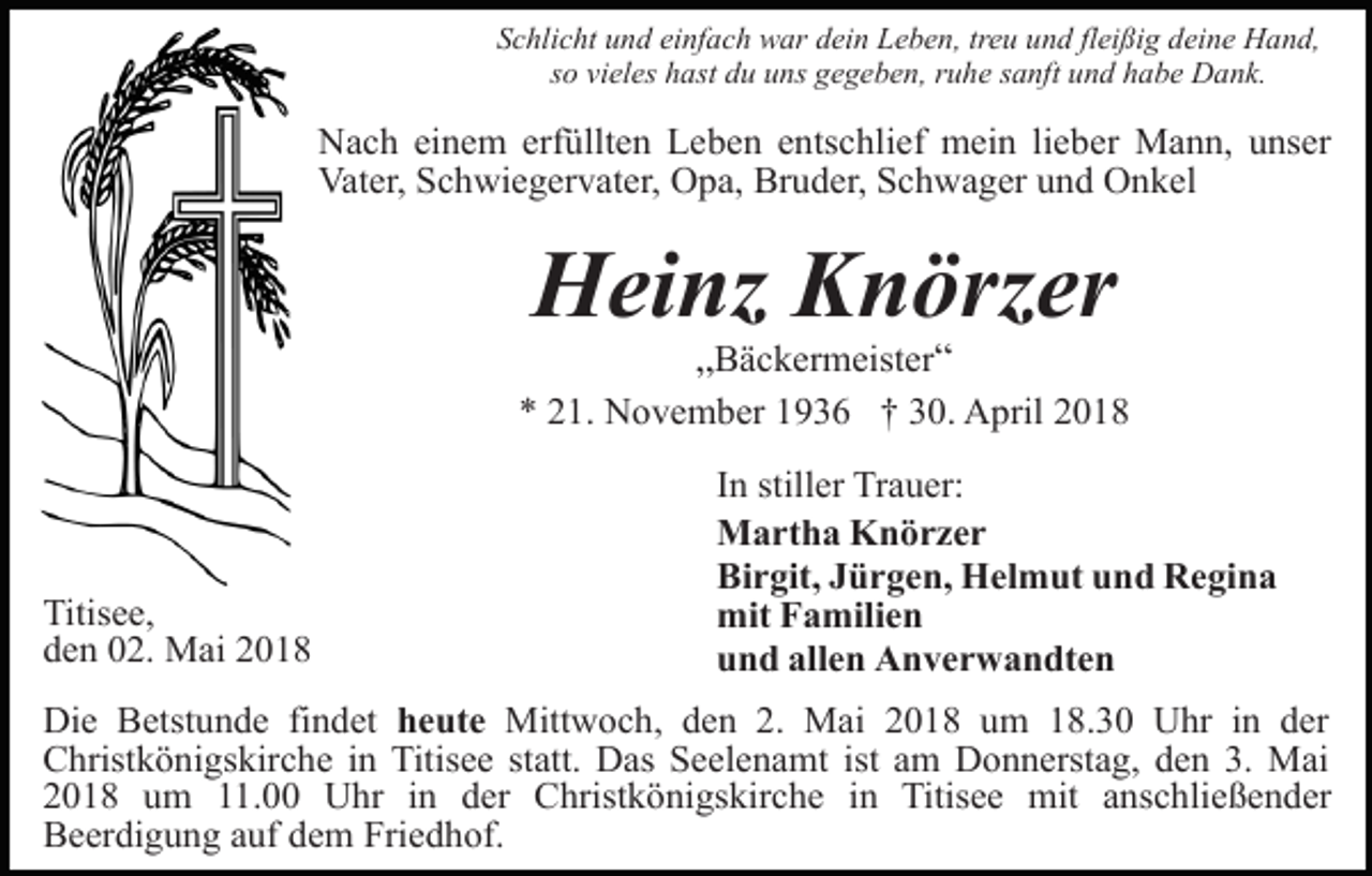 <p>Schlicht und einfach war dein Leben, treu und fleißig deine Hand,<br />so vieles hast du uns gegeben, ruhe sanft und habe Dank.</p><p>Nach einem erfüllten Leben entschlief mein lieber Mann, unser<br />Vater, Schwiegervater, Opa, Bruder, Schwager und Onkel</p><p>Heinz Knörzer<br />„Bäckermeister“</p><p>* 21. November 1936 † 30. April 2018</p><p>Titisee,<br />den 02. Mai 2018</p><p>In stiller Trauer:<br />Martha Knörzer<br />Birgit, Jürgen, Helmut und Regina<br />mit Familien<br />und allen Anverwandten</p><p>Die Betstunde findet heute Mittwoch, den 2. Mai 2018 um 18.30 Uhr in der<br />Christkönigskirche in Titisee statt. Das Seelenamt ist am Donnerstag, den 3. Mai<br />2018 um 11.00 Uhr in der Christkönigskirche in Titisee mit anschließender<br />Beerdigung auf dem Friedhof.</p>