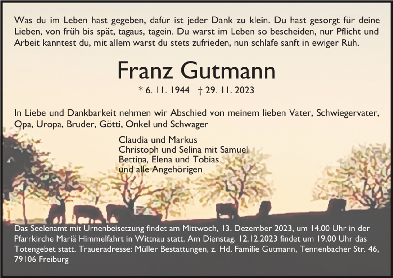 <p>Was du im Leben hast gegeben, dafür ist jeder Dank zu klein. Du hast gesorgt für deine<br />Lieben, von früh bis spät, tagaus, tagein. Du warst im Leben so bescheiden, nur Pflicht und<br />Arbeit kanntest du, mit allem warst du stets zufrieden, nun schlafe sanft in ewiger Ruh.</p><p>Franz Gutmann<br />* 6. 11. 1944 † 29. 11. 2023</p><p>In Liebe und Dankbarkeit nehmen wir Abschied von meinem lieben Vater, Schwiegervater,<br />Opa, Uropa, Bruder, Götti, Onkel und Schwager<br />Claudia und Markus<br />Christoph und Selina mit Samuel<br />Bettina, Elena und Tobias<br />und alle Angehörigen</p><p>Das Seelenamt mit Urnenbeisetzung findet am Mittwoch, 13. Dezember 2023, um 14.00 Uhr in der<br />Pfarrkirche Mariä Himmelfahrt in Wittnau statt. Am Dienstag, 12.12.2023 findet um 19.00 Uhr das<br />Totengebet statt. Traueradresse: Müller Bestattungen, z. Hd. Familie Gutmann, Tennenbacher Str. 46,<br />79106 Freiburg</p>