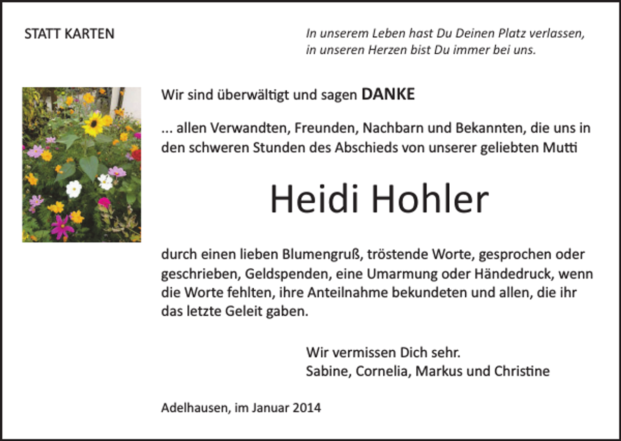 <p>STATT KARTEN</p><p>In unserem Leben hast Du Deinen Platz verlassen,<br />in unseren Herzen bist Du immer bei uns.</p><p>Wir sind überwäl�gt und sagen DANKE<br />... allen Verwandten, Freunden, Nachbarn und Bekannten, die uns in<br />den schweren Stunden des Abschieds von unserer geliebten Mu�</p><p>Heidi Hohler<br />durch einen lieben Blumengruß, tröstende Worte, gesprochen oder<br />geschrieben, Geldspenden, eine Umarmung oder Händedruck, wenn<br />die Worte fehlten, ihre Anteilnahme bekundeten und allen, die ihr<br />das letzte Geleit gaben.<br />Wir vermissen Dich sehr.<br />Sabine, Cornelia, Markus und Chris�ne<br />Adelhausen, im Januar 2014</p>