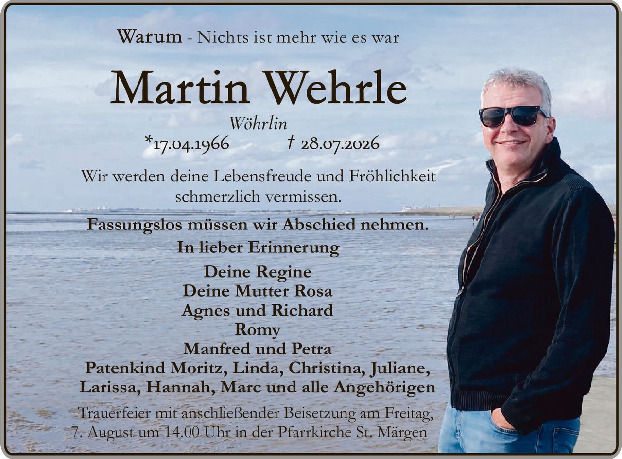 <p><strong>Warum - Nichts ist mehr wie es war</strong></p>

<p><strong>Martin Wehrle</strong><br>
Wöhrlin<br>
*17.04.1966 † 28.07.2026</p>

<p>Wir werden deine Lebensfreude und Fröhlichkeit schmerzlich vermissen.</p>

<p>Fassungslos müssen wir Abschied nehmen.<br>
<i>In lieber Erinnerung</i></p>

<p>Deine Regine<br>
Deine Mutter Rosa<br>
Agnes und Richard<br>
Romy<br>
Manfred und Petra<br>
Patenkind Moritz, Linda, Christina, Juliane, Larissa, Hannah, Marc und alle Angehörigen</p>

<p>Trauerfeier mit anschließender Beisetzung am Freitag, 7. August um 14.00 Uhr in der Pfarrkirche St. Märgen</p>