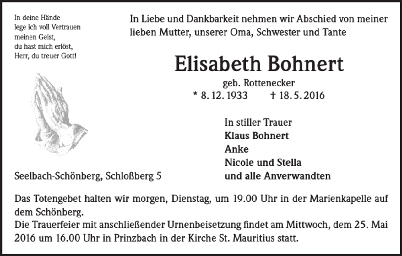 <p>In deine Hände<br />lege ich voll Vertrauen<br />meinen Geist,<br />du hast mich erlöst,<br />Herr, du treuer Gott!</p><p>In Liebe und Dankbarkeit nehmen wir Abschied von meiner<br />lieben Mutter, unserer Oma, Schwester und Tante</p><p>Elisabeth Bohnert<br />geb. Rottenecker<br />* 8. 12. 1933<br />† 18. 5. 2016</p><p>Seelbach-Schönberg, Schloßberg 5</p><p>In stiller Trauer<br />Klaus Bohnert<br />Anke<br />Nicole und Stella<br />und alle Anverwandten</p><p>Das Totengebet halten wir morgen, Dienstag, um 19.00 Uhr in der Marienkapelle auf<br />dem Schönberg.<br />Die Trauerfeier mit anschließender Urnenbeisetzung findet am Mittwoch, dem 25. Mai<br />2016 um 16.00 Uhr in Prinzbach in der Kirche St. Mauritius statt.</p>