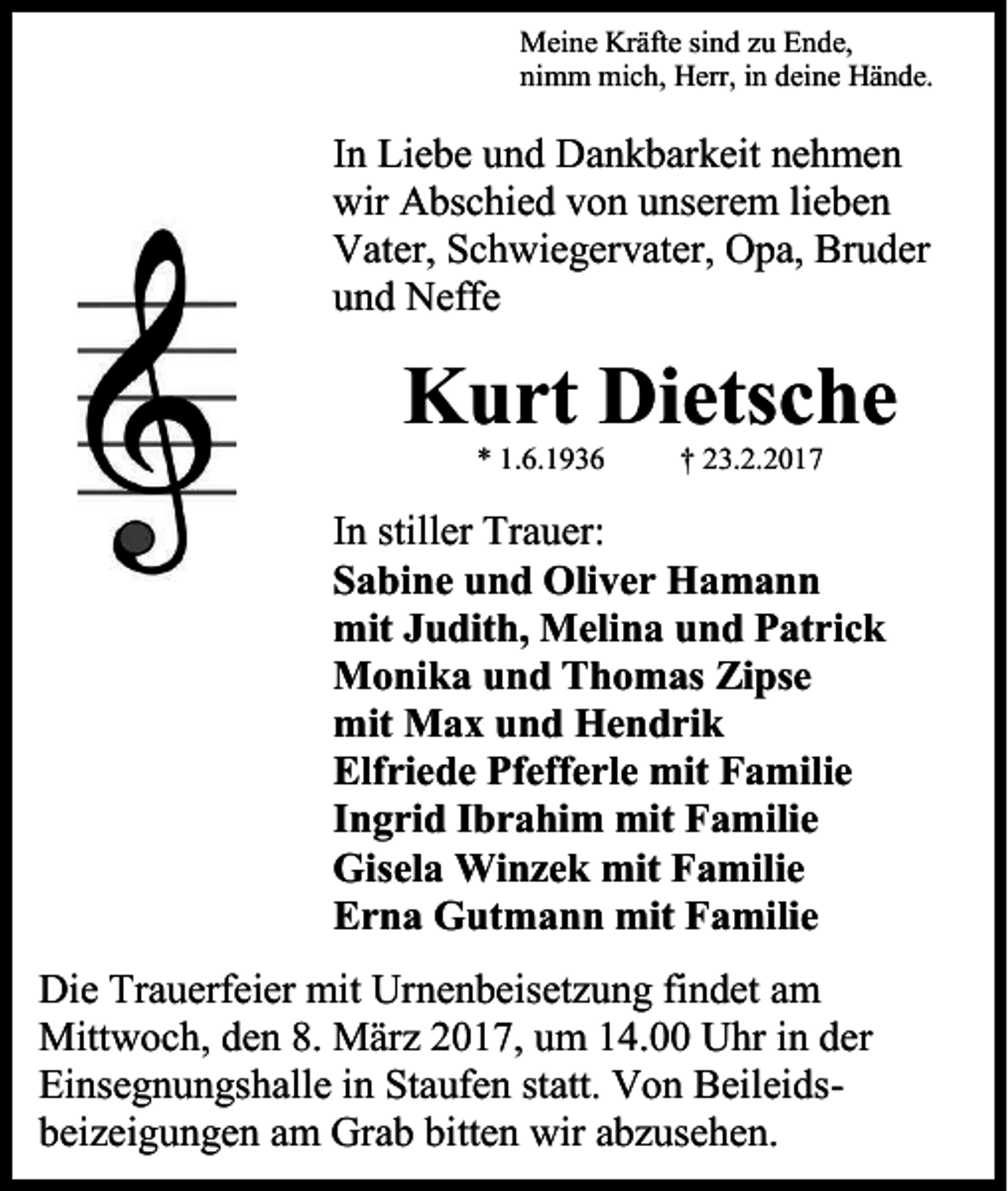 <p>Meine Kräfte sind zu Ende,<br />nimm mich, Herr, in deine Hände.</p><p>In Liebe und Dankbarkeit nehmen<br />wir Abschied von unserem lieben<br />Vater, Schwiegervater, Opa, Bruder<br />und Neffe</p><p>Kurt Dietsche<br />* 1.6.1936</p><p>† 23.2.2017</p><p>In stiller Trauer:<br />Sabine und Oliver Hamann<br />mit Judith, Melina und Patrick<br />Monika und Thomas Zipse<br />mit Max und Hendrik<br />Elfriede Pfefferle mit Familie<br />Ingrid Ibrahim mit Familie<br />Gisela Winzek mit Familie<br />Erna Gutmann mit Familie<br />Die Trauerfeier mit Urnenbeisetzung findet am<br />Mittwoch, den 8. März 2017, um 14.00 Uhr in der<br />Einsegnungshalle in Staufen statt. Von Beileidsbeizeigungen am Grab bitten wir abzusehen.</p>