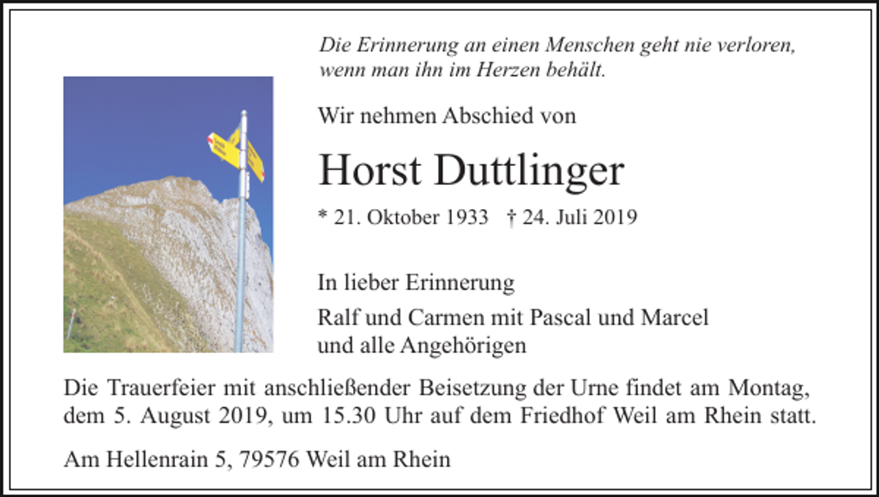 <p>Die Erinnerung an einen Menschen geht nie verloren,<br />wenn man ihn im Herzen behält.</p><p>Wir nehmen Abschied von</p><p>Horst Duttlinger<br />* 21. Oktober 1933 † 24. Juli 2019</p><p>In lieber Erinnerung<br />Ralf und Carmen mit Pascal und Marcel<br />und alle Angehörigen<br />Die Trauerfeier mit anschließender Beisetzung der Urne findet am Montag,<br />dem 5. August 2019, um 15.30 Uhr auf dem Friedhof Weil am Rhein statt.<br />Am Hellenrain 5, 79576 Weil am Rhein</p>
