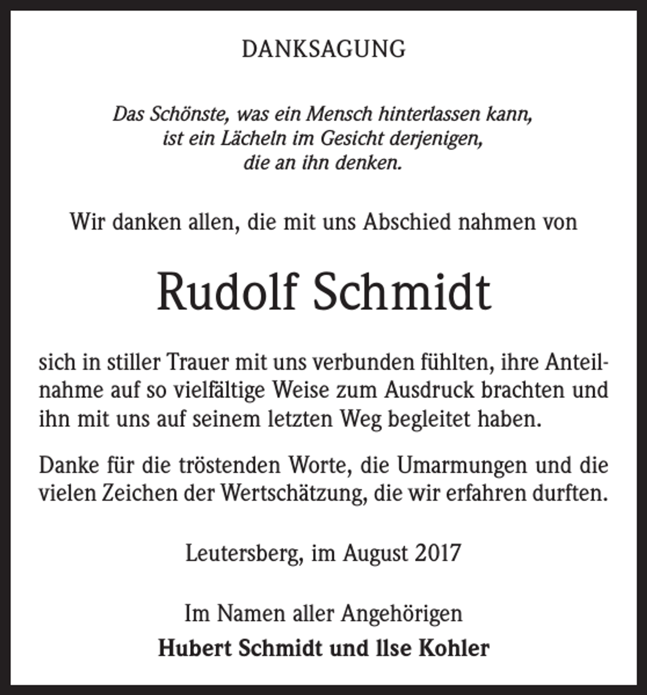 <p>DANKSAGUNG<br />Das Schönste, was ein Mensch hinterlassen kann,<br />ist ein Lächeln im Gesicht derjenigen,<br />die an ihn denken.</p><p>Wir danken allen, die mit uns Abschied nahmen von</p><p>Rudolf Schmidt<br />sich in stiller Trauer mit uns verbunden fühlten, ihre Anteilnahme auf so vielfältige Weise zum Ausdruck brachten und<br />ihn mit uns auf seinem letzten Weg begleitet haben.<br />Danke für die tröstenden Worte, die Umarmungen und die<br />vielen Zeichen der Wertschätzung, die wir erfahren durften.<br />Leutersberg, im August 2017<br />Im Namen aller Angehörigen<br />Hubert Schmidt und llse Kohler</p>