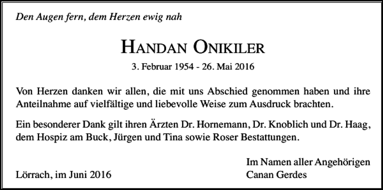 <p>Den Augen fern, dem Herzen ewig nah</p><p>HANDAN ONIKILER<br />3. Februar 1954 - 26. Mai 2016</p><p>Von Herzen danken wir allen, die mit uns Abschied genommen haben und ihre<br />Anteilnahme auf vielfältige und liebevolle Weise zum Ausdruck brachten.<br />Ein besonderer Dank gilt ihren Ärzten Dr. Hornemann, Dr. Knoblich und Dr. Haag,<br />dem Hospiz am Buck, Jürgen und Tina sowie Roser Bestattungen.</p><p>Lörrach, im Juni 2016</p><p>Im Namen aller Angehörigen<br />Canan Gerdes</p>