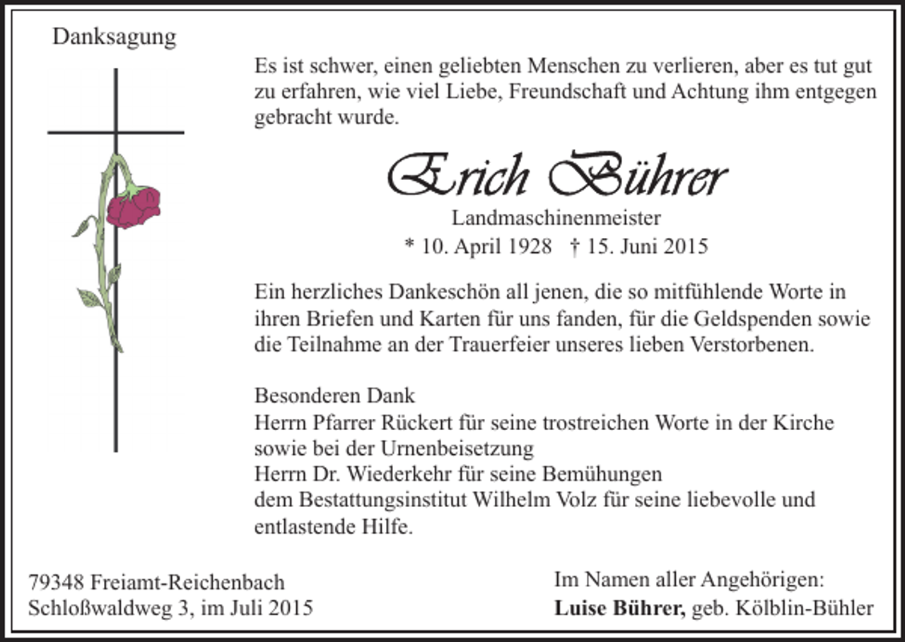 <p>Danksagung</p><p>Es ist schwer, einen geliebten Menschen zu verlieren, aber es tut gut<br />zu erfahren, wie viel Liebe, Freundschaft und Achtung ihm entgegen<br />gebracht wurde.</p><p>Landmaschinenmeister<br />* 10. April 1928 † 15. Juni 2015<br />Ein herzliches Dankeschön all jenen, die so mitfühlende Worte in<br />ihren Briefen und Karten für uns fanden, für die Geldspenden sowie<br />die Teilnahme an der Trauerfeier unseres lieben Verstorbenen.<br />Besonderen Dank<br />Herrn Pfarrer Rückert für seine trostreichen Worte in der Kirche<br />sowie bei der Urnenbeisetzung<br />Herrn Dr. Wiederkehr für seine Bemühungen<br />dem Bestattungsinstitut Wilhelm Volz für seine liebevolle und<br />entlastende Hilfe.<br />79348 Freiamt-Reichenbach<br />Schloßwaldweg 3, im Juli 2015</p><p>Im Namen aller Angehörigen:<br />Luise Bührer, geb. Kölblin-Bühler</p>