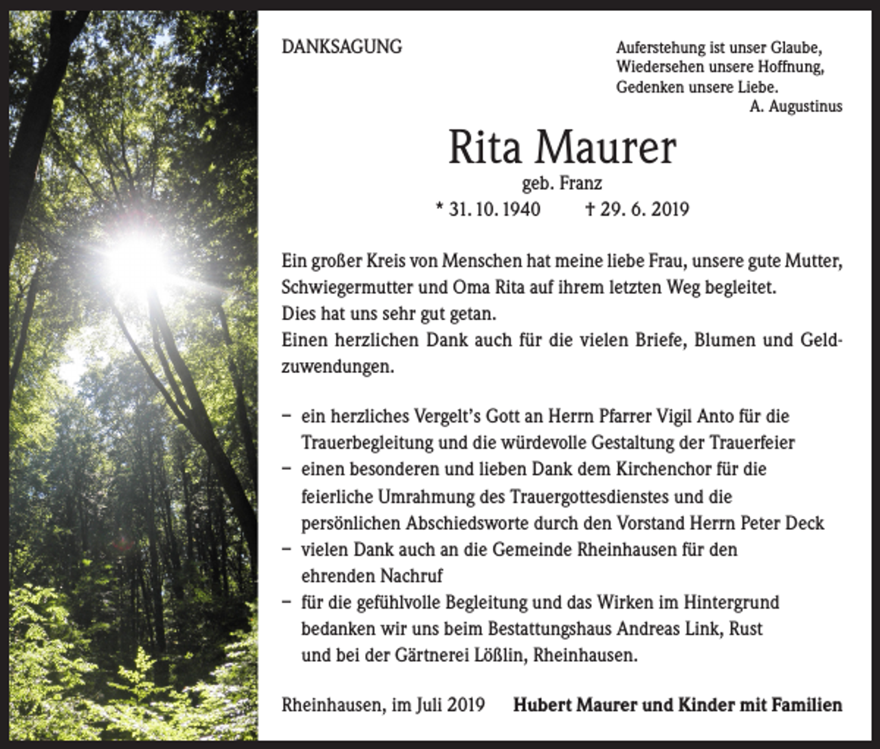 <p>DANKSAGUNG</p><p>A<br />uferstehung ist unser Glaube,<br />Wiedersehen unsere Hoffnung,<br />Gedenken unsere Liebe.</p><p>A. Augustinus</p><p>Rita Maurer</p><p>geb. Franz<br />* 31. 10. 1940 † 29. 6. 2019<br />Ein großer Kreis von Menschen hat meine liebe Frau, unsere gute Mutter,<br />Schwiegermutter und Oma Rita auf ihrem letzten Weg begleitet.</p><p>Dies hat uns sehr gut getan.</p><p>Einen herzlichen Dank auch für die vielen Briefe, Blumen und Geldzuwendungen.<br />– ein herzliches Vergelt’s Gott an Herrn Pfarrer Vigil Anto für die<br />Trauerbegleitung und die würdevolle Gestaltung der Trauerfeier<br />– einen besonderen und lieben Dank dem Kirchenchor für die<br />feierliche Umrahmung des Trauergottesdienstes und die<br />persönlichen Abschiedsworte durch den Vorstand Herrn Peter Deck<br />– vielen Dank auch an die Gemeinde Rheinhausen für den<br />ehrenden Nachruf<br />– für die gefühlvolle Begleitung und das Wirken im Hintergrund<br />bedanken wir uns beim Bestattungshaus Andreas Link, Rust<br />und bei der Gärtnerei Lößlin, Rheinhausen.<br />Rheinhausen, im Juli 2019</p><p>Hubert Maurer und Kinder mit Familien</p>