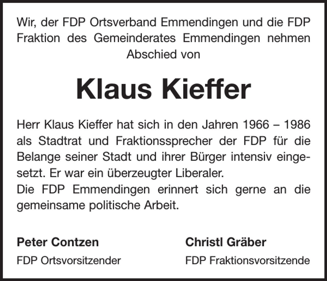 <p>Wir, der FDP Ortsverband Emmendingen und die FDP<br />Fraktion des Gemeinderates Emmendingen nehmen<br />Abschied von</p><p>Klaus Kieffer<br />Herr Klaus Kieffer hat sich in den Jahren 1966 – 1986<br />als Stadtrat und Fraktionssprecher der FDP für die<br />Belange seiner Stadt und ihrer Bürger intensiv eingesetzt. Er war ein überzeugter Liberaler.<br />Die FDP Emmendingen erinnert sich gerne an die<br />gemeinsame politische Arbeit.<br />Peter Contzen</p><p>Christl Gräber</p><p>FDP Ortsvorsitzender</p><p>FDP Fraktionsvorsitzende</p>
