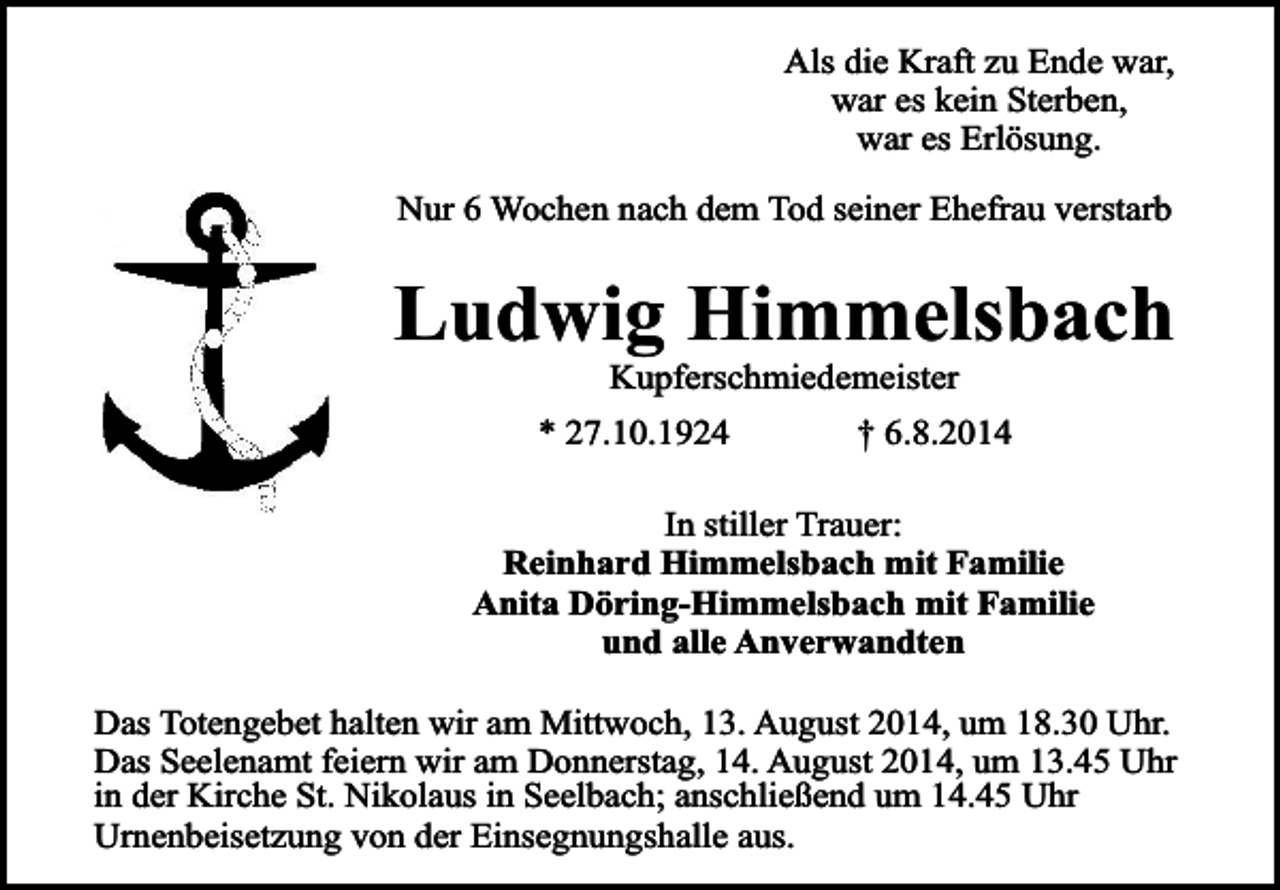 <p>Als die Kraft zu Ende war,<br />war es kein Sterben,<br />war es Erlösung.<br />Nur 6 Wochen nach dem Tod seiner Ehefrau verstarb</p><p>Ludwig Himmelsbach<br />Kupferschmiedemeister</p><p>* 27.10.1924</p><p>† 6.8.2014</p><p>In stiller Trauer:<br />Reinhard Himmelsbach mit Familie<br />Anita Döring-Himmelsbach mit Familie<br />und alle Anverwandten<br />Das Totengebet halten wir am Mittwoch, 13. August 2014, um 18.30 Uhr.<br />Das Seelenamt feiern wir am Donnerstag, 14. August 2014, um 13.45 Uhr<br />in der Kirche St. Nikolaus in Seelbach; anschließend um 14.45 Uhr<br />Urnenbeisetzung von der Einsegnungshalle aus.</p>