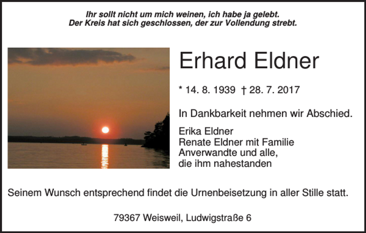 <p>Ihr sollt nicht um mich weinen, ich habe ja gelebt.<br />Der Kreis hat sich geschlossen, der zur Vollendung strebt.</p><p>Erhard Eldner<br />* 14. 8. 1939 † 28. 7. 2017</p><p>In Dankbarkeit nehmen wir Abschied.<br />Erika Eldner<br />Renate Eldner mit Familie<br />Anverwandte und alle,<br />die ihm nahestanden<br />Seinem Wunsch entsprechend findet die Urnenbeisetzung in aller Stille statt.<br />79367 Weisweil, Ludwigstraße 6</p>