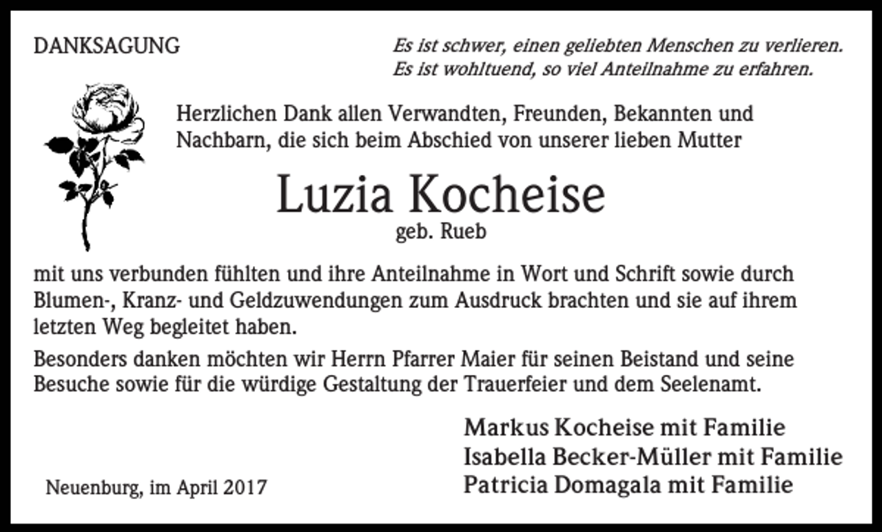 <p>DANKSAGUNG</p><p>Es ist schwer, einen geliebten Menschen zu verlieren.<br />Es ist wohltuend, so viel Anteilnahme zu erfahren.</p><p>Herzlichen Dank allen Verwandten, Freunden, Bekannten und<br />Nachbarn, die sich beim Abschied von unserer lieben Mutter</p><p>Luzia Kocheise<br />geb. Rueb<br />mit uns verbunden fühlten und ihre Anteilnahme in Wort und Schrift sowie durch<br />Blumen-, Kranz- und Geldzuwendungen zum Ausdruck brachten und sie auf ihrem<br />letzten Weg begleitet haben.<br />Besonders danken möchten wir Herrn Pfarrer Maier für seinen Beistand und seine<br />Besuche sowie für die würdige Gestaltung der Trauerfeier und dem Seelenamt.</p><p>Neuenburg, im April 2017</p><p>Markus Kocheise mit Familie<br />Isabella Becker-Müller mit Familie<br />Patricia Domagala mit Familie</p>